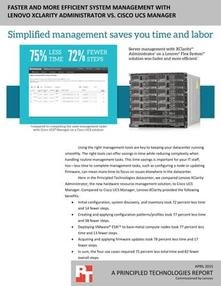 APRIL 2015
A PRINCIPLED TECHNOLOGIES REPORT
Commissioned by Lenovo
FASTER AND MORE EFFICIENT SYSTEM MANAGEMENT WITH
LENOVO XCLARITY ADMINISTRATOR VS. CISCO UCS MANAGER
Using the right management tools are key to keeping your datacenter running
smoothly. The right tools can offer savings in time while reducing complexity when
handling routine management tasks. This time savings is important for your IT staff,
too—less time to complete management tasks, such as configuring a node or updating
firmware, can mean more time to focus on issues elsewhere in the datacenter.
Here in the Principled Technologies datacenter, we compared Lenovo XClarity
Administrator, the new hardware resource-management solution, to Cisco UCS
Manager. Compared to Cisco UCS Manager, Lenovo XClarity provided the following
benefits:
 Initial configuration, system discovery, and inventory took 72 percent less time
and 14 fewer steps.
 Creating and applying configuration patterns/profiles took 77 percent less time
and 38 fewer steps.
 Deploying VMware® ESXi™ to bare-metal compute nodes took 77 percent less
time and 13 fewer steps.
 Acquiring and applying firmware updates took 78 percent less time and 17
fewer steps.
 In sum, the four use cases required 75 percent less total time and 82 fewer
overall steps.
 