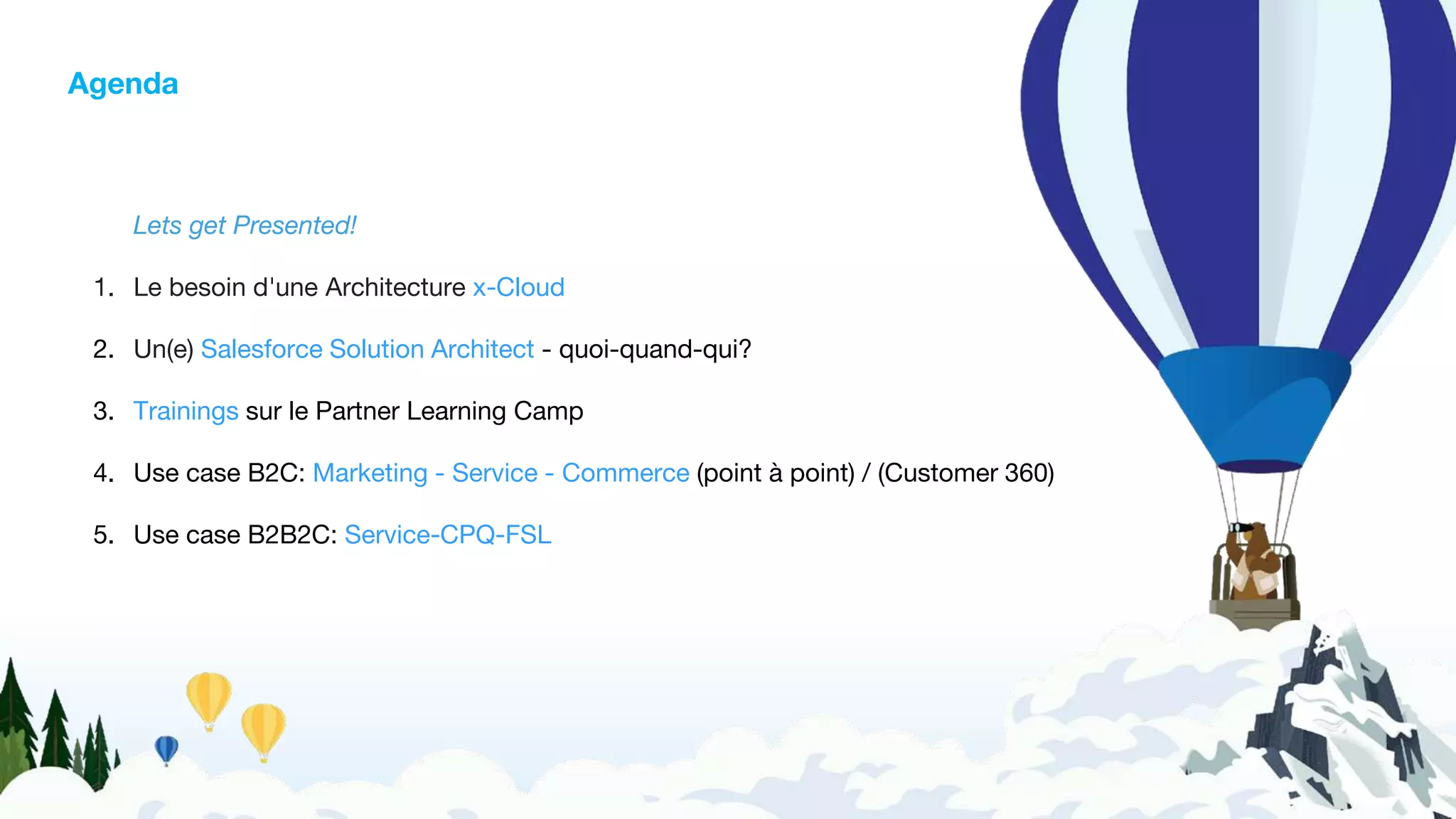 Agenda
Lets get Presented!
1. Le besoin d'une Architecture x-Cloud
2. Un(e) Salesforce Solution Architect - quoi-quand-qui?
3. Trainings sur le Partner Learning Camp
4. Use case B2C: Marketing - Service - Commerce (point à point) / (Customer 360)
5. Use case B2B2C: Service-CPQ-FSL
 