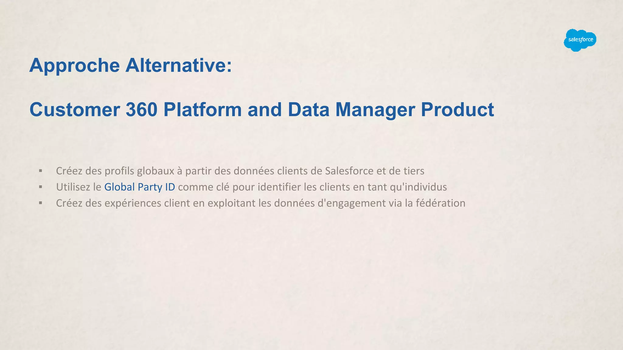 Approche Alternative:
Customer 360 Platform and Data Manager Product
▪ Créez des profils globaux à partir des données clients de Salesforce et de tiers
▪ Utilisez le Global Party ID comme clé pour identifier les clients en tant qu'individus
▪ Créez des expériences client en exploitant les données d'engagement via la fédération
 