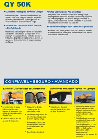 • Guindaste Telescópico de Última Geração
O mais avançado Guindaste classe mundial tipo
“Truck Crane” com 5 seções de lança de perfil U
(oviforme) representando a última geração de
equipamentos de levantamento de carga
• Sistema de Controle de Maior Precisão
e Confiabilidade
O comando hidráulico proporcional tipo “joy stick”
com bomba hidráulica de operação com “load
sensing”, avançadas válvulas pilotadas e motores
hidráulicos de pistões e vazão variável, tornam as
operações de levantamento de carga precisas e
confiáveis.
• Dois guinchos de cabo
independentes, de
capacidades iguais.
• Velocidades dos guinchos de
110 m/min (sem carga) e de
85 m/min (a plena carga).
• Acionamento dos guinchos
através de motor hidráulico
de pistões e redutor pla-
netário.
• Cabo de aço não rotativo.
Excelentes Características de Levantamento
• Levantamento de carga
até 40m de altura em
apenas 30 segundos, com
utilização da polia auxiliar
(Single Top).
• Elevação de 0° a 80° em
apenas 88 segundos.
• Estabilizador dianteiro
permite operação em 360°
da área de trabalho.
Estabilizadores Hidráulicos de Rápida e Fácil Operação
• Sistema de operação dos
estabilizadores nos dois
lados do equipamento, com
exclusivo sistema de
nivelamento com visão
noturna.
• Estabilizadores podem ser
operados individualmente
ou sincronizados.
• Estabilizadores tipo “H” com
abertura lateral máxima de
5,65m e distância lon-
gitudinal de 6,60m.
• Nivelamento do
equipamento em apenas 65
segundos.
CONFIÁVEL • SEGURO • AVANÇADO
3Y 50K
• Partes Estruturais de Alta Qualidade
O aço estrutural de elevado coeficiente de segurança,
empregado na fabricação da lança e avançados processos
de solda empregados nas chapas de aço aumentam a
rigidez, reduzem defeitos, tornam o trabalho do Guindaste
mais eficiente e aumentam sua vida útil.
• Cabine de Operação com Desenho Ergométrico
Projetada para operação em condições climáticas severas.
Excelente visão de operação e baixo nível de ruído, dentro
das normas internacionais.
 