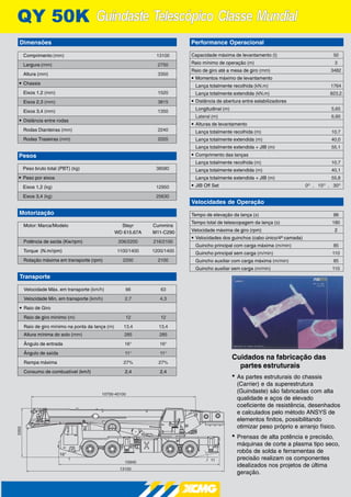 Guindaste Telescópico Classe MundialGuindaste Telescópico Classe Mundial3Y 50K
Cuidados na fabricação das
partes estruturais
• As partes estruturais do chassis
(Carrier) e da superestrutura
(Guindaste) são fabricadas com alta
qualidade e aços de elevado
coeficiente de resistência, desenhados
e calculados pelo método ANSYS de
elementos finitos, possibilitando
otimizar peso próprio e arranjo físico.
• Prensas de alta potência e precisão,
máquinas de corte a plasma tipo seco,
robôs de solda e ferramentas de
precisão realizam os componentes
idealizados nos projetos de última
geração.
10940
13100
3350
10700-40100
16°
11°
Comprimento (mm) 13100
Largura (mm) 2750
Altura (mm) 3350
• Chassis
Eixos 1,2 (mm) 1520
Eixos 2,3 (mm) 3815
Eixos 3,4 (mm) 1350
• Distância entre rodas
Rodas Dianteiras (mm) 2240
Rodas Traseiras (mm) 2055
Dimensões
Pesos
Peso bruto total (PBT) (kg) 38580
• Peso por eixos
Eixos 1,2 (kg) 12950
Eixos 3,4 (kg) 25630
Motorização
Motor: Marca/Modelo Steyr Cummins
WD 615.67A M11-C290
Potência de saída (Kw/rpm) 206/2200 216/2100
Torque (N.m/rpm) 1100/1400 1200/1400
Rotação máxima em transporte (rpm) 2200 2100
Transporte
Velocidade Máx. em transporte (km/h) 66 63
Velocidade Min. em transporte (km/h) 2,7 4,3
• Raio de Giro
Raio de giro mínimo (m) 12 12
Raio de giro mínimo na ponta da lança (m) 13,4 13,4
Altura mínima do solo (mm) 285 285
Ângulo de entrada 16° 16°
Ângulo de saída 11° 11°
Rampa máxima 27% 27%
Consumo de combustível (km/l) 2,4 2,4
Performance Operacional
Capacidade máxima de levantamento (t) 50
Raio mínimo de operação (m) 3
Raio de giro até a mesa de giro (mm) 3482
• Momentos máximo de levantamento
Lança totalmente recolhida (kN.m) 1764
Lança totalmente extendida (kN.m) 823,2
• Distância de abertura entre estabilizadores
Longitudinal (m) 5,65
Lateral (m) 6,60
• Alturas de levantamento
Lança totalmente recolhida (m) 10,7
Lança totalmente extendida (m) 40,0
Lança totalmente extendida + JIB (m) 55,1
• Comprimento das lanças
Lança totalmente recolhida (m) 10,7
Lança totalmente extendida (m) 40,1
Lança totalmente extendida + JIB (m) 55,8
• JIB Off Set 0O
, 15O
, 30O
Velocidades de Operação
Tempo de elevação da lança (s) 88
Tempo total de telescopagem da lança (s) 180
Velocidade máxima de giro (rpm) 2
• Velocidades dos guinchos (cabo único/4ª camada)
Guincho principal com carga máxima (m/min) 85
Guincho principal sem carga (m/min) 110
Guincho auxiliar com carga máxima (m/min) 85
Guincho auxiliar sem carga (m/min) 110
 
