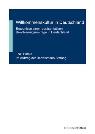 Willkommenskultur in Deutschland
Ergebnisse einer repräsentativen
Bevölkerungsumfrage in Deutschland




TNS Emnid
im Auftrag der Bertelsmann Stiftung
 
