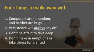 Four things to walk away with
1. Computers aren’t random,
and neither are bugs
2. Persistence will always pay off
3. Don’t...