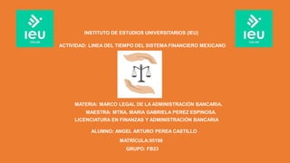 INSTITUTO DE ESTUDIOS UNIVERSITARIOS (IEU)
MATERIA: MARCO LEGAL DE LA ADMINISTRACIÓN BANCARIA.
ACTIVIDAD: LINEA DEL TIEMPO DEL SISTEMA FINANCIERO MEXICANO
MAESTRA: MTRA. MARIA GABRIELA PEREZ ESPINOSA.
ALUMNO: ANGEL ARTURO PEREA CASTILLO
MATRÍCULA:95198
LICENCIATURA EN FINANZAS Y ADMINISTRACIÓN BANCARIA
GRUPO: FB23
 