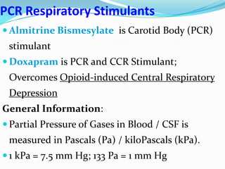 PCR Respiratory Stimulants
 Almitrine Bismesylate is Carotid Body (PCR)
stimulant
 Doxapram is PCR and CCR Stimulant;
Overcomes Opioid-induced Central Respiratory
Depression
General Information:
 Partial Pressure of Gases in Blood / CSF is
measured in Pascals (Pa) / kiloPascals (kPa).
 1 kPa = 7.5 mm Hg; 133 Pa = 1 mm Hg
 