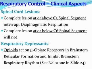Respiratory Control – Clinical Aspects
Spinal Cord Lesions:
 Complete lesion at or above C3 Spinal Segment
interrupt Diaphragmatic Respiration
 Complete lesion at or below C6 Spinal Segment
will not
Respiratory Depressants:
 Opioids act on -Opiate Receptors in Brainstem
Reticular Formation and Inhibit Brainstem
Respiratory Rhythm (See Naloxone in Slide 24)
 