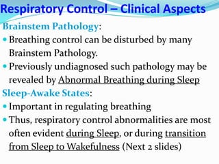 Respiratory Control – Clinical Aspects
Brainstem Pathology:
 Breathing control can be disturbed by many
Brainstem Pathology.
 Previously undiagnosed such pathology may be
revealed by Abnormal Breathing during Sleep
Sleep-Awake States:
 Important in regulating breathing
 Thus, respiratory control abnormalities are most
often evident during Sleep, or during transition
from Sleep to Wakefulness (Next 2 slides)
 