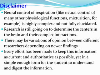 Disclaimer
 Neural control of respiration (like neural control of
many other physiological functions, micturition, for
example) is highly complex and not fully elucidated.
 Research is still going on to determine the centers in
the brain and their complex interactions.
 There may be variations of opinion between different
researchers depending on newer findings.
 Every effort has been made to keep this information
as current and authoritative as possible, yet in a
simple enough form for the student to understand
and digest the information.
 