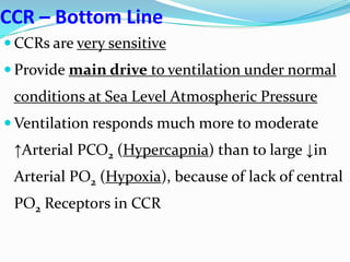 CCR – Bottom Line
 CCRs are very sensitive
 Provide main drive to ventilation under normal
conditions at Sea Level Atmospheric Pressure
 Ventilation responds much more to moderate
↑Arterial PCO2 (Hypercapnia) than to large ↓in
Arterial PO2 (Hypoxia), because of lack of central
PO2 Receptors in CCR
 