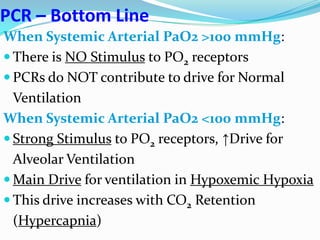 PCR – Bottom Line
When Systemic Arterial PaO2 >100 mmHg:
 There is NO Stimulus to PO2 receptors
 PCRs do NOT contribute to drive for Normal
Ventilation
When Systemic Arterial PaO2 <100 mmHg:
 Strong Stimulus to PO2 receptors, ↑Drive for
Alveolar Ventilation
 Main Drive for ventilation in Hypoxemic Hypoxia
 This drive increases with CO2 Retention
(Hypercapnia)
 