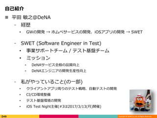 Copyright © DeNA Co.,Ltd. All Rights Reserved.
自己紹介
 平田 敏之@DeNA
⁃ 経歴
• GWの開発 → ホムペサービスの開発、iOSアプリの開発 → SWET
⁃ SWET (Software Engineer in Test)
• 事業サポートチーム / テスト基盤チーム
• ミッション
⁃ DeNAサービス全般の品質向上
⁃ DeNAエンジニアの開発生産性向上
⁃ 私がやっていること(の一部)
• クライアントアプリ周りのテスト戦略、自動テストの開発
• CI/CD環境整備
• テスト基盤環境の開発
• iOS Test Night主催(#3は2017/3/13(月)開催)
 