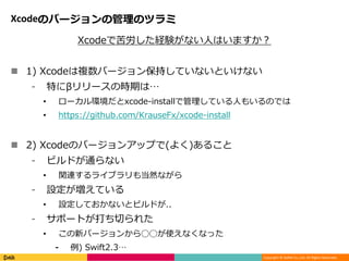Copyright © DeNA Co.,Ltd. All Rights Reserved.
Xcodeのバージョンの管理のツラミ
Xcodeで苦労した経験がない人はいますか？
 1) Xcodeは複数バージョン保持していないといけない
⁃ 特にβリリースの時期は…
• ローカル環境だとxcode-installで管理している人もいるのでは
• https://github.com/KrauseFx/xcode-install
 2) Xcodeのバージョンアップで(よく)あること
⁃ ビルドが通らない
• 関連するライブラリも当然ながら
⁃ 設定が増えている
• 設定しておかないとビルドが..
⁃ サポートが打ち切られた
• この新バージョンから◯◯が使えなくなった
⁃ 例) Swift2.3…
 