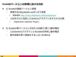 Copyright © DeNA Co.,Ltd. All Rights Reserved.
Xcodeのバージョンの管理における対応
 1) Xcodeの複数バージョン管理
⁃ 管理方法はKyobashi.swift #2で発表
• 発表資料 http://www.slideshare.net/tarappo/iosci
⁃ 上記をさらに改良したJenkinsプラグインをそろそろ公開
• 「Application Detector Plugin」
 2) Xcodeの新バージョンが出たら自動で(軽く)動作確認
⁃ 1)のJenkinsプラグインとAnsibleを併用し動作確認
⁃ 動作結果次第で調査をするしないを決める
 