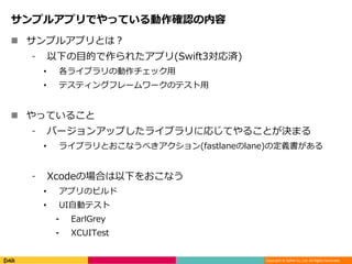 Copyright © DeNA Co.,Ltd. All Rights Reserved.
サンプルアプリでやっている動作確認の内容
 サンプルアプリとは？
⁃ 以下の目的で作られたアプリ(Swift3対応済)
• 各ライブラリの動作チェック用
• テスティングフレームワークのテスト用
 やっていること
⁃ バージョンアップしたライブラリに応じてやることが決まる
• ライブラリとおこなうべきアクション(fastlaneのlane)の定義書がある
⁃ Xcodeの場合は以下をおこなう
• アプリのビルド
• UI自動テスト
⁃ EarlGrey
⁃ XCUITest
 