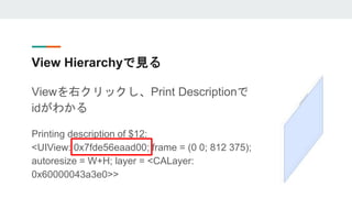 View Hierarchyで見る
Viewを右クリックし、Print Descriptionで
idがわかる
Printing description of $12:
<UIView: 0x7fde56eaad00; frame = (0 0...