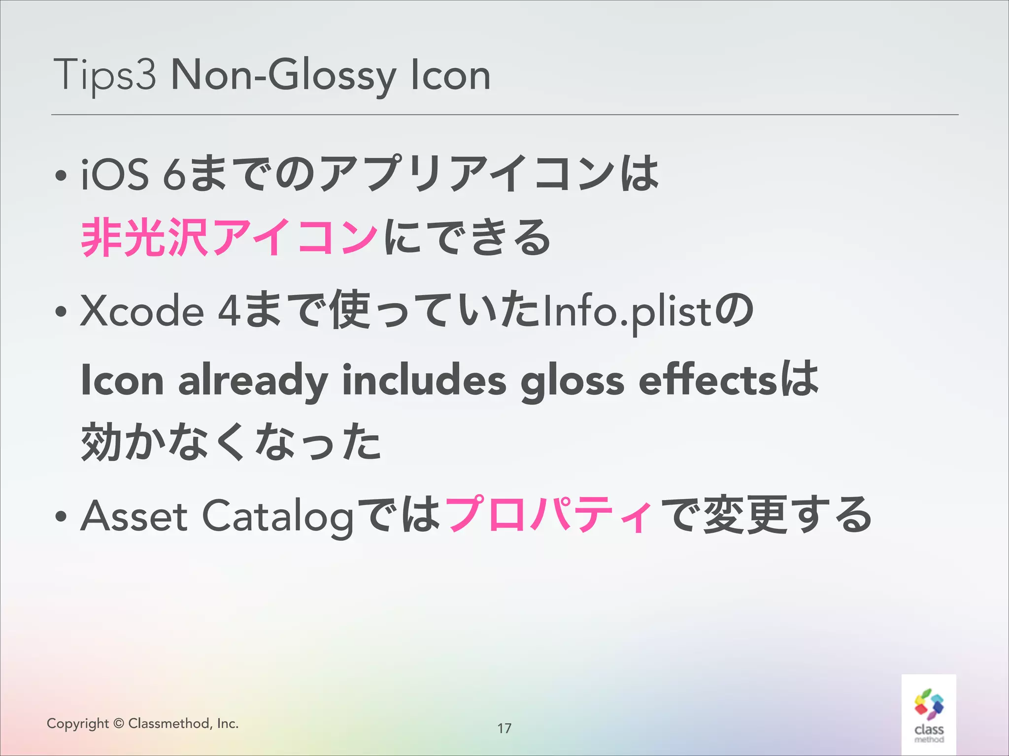 Tips3 Non-Glossy Icon
• iOS 6までのアプリアイコンは 
非光沢アイコンにできる
• Xcode 4まで使っていたInfo.plistの 
Icon already includes gloss effectsは 
効かなくなった
• Asset Catalogではプロパティで変更する

Copyright © Classmethod, Inc.

1
!7

 