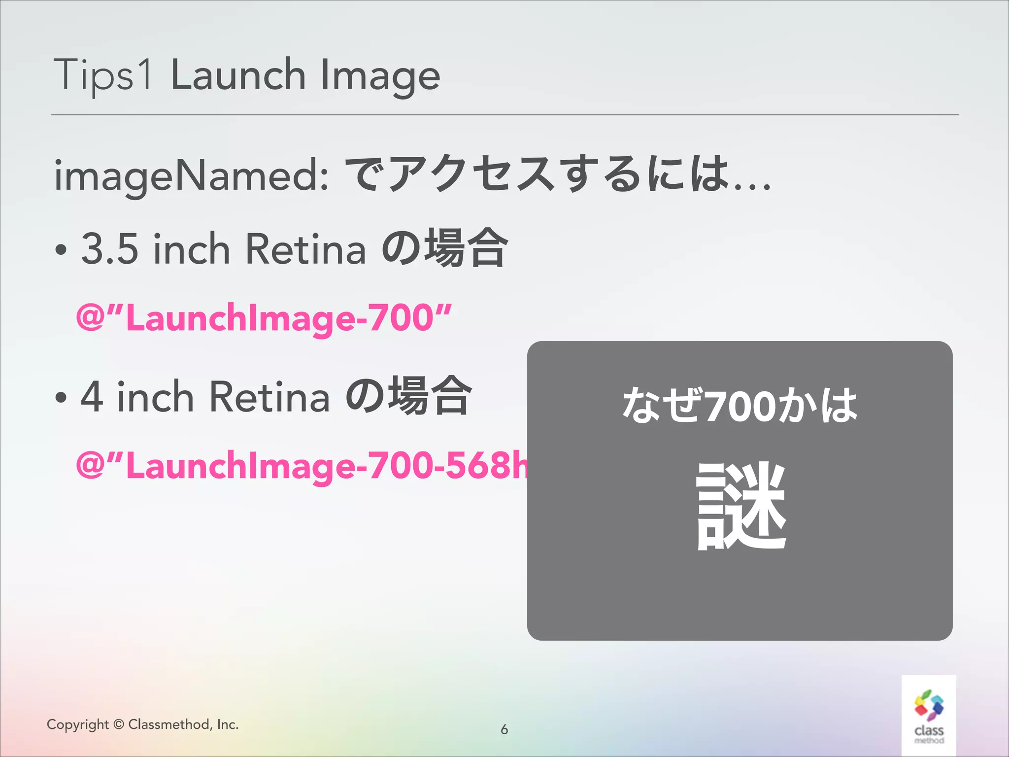 Tips1 Launch Image
imageNamed: でアクセスするには…
• 3.5 inch Retina の場合
@”LaunchImage-700”

• 4 inch Retina の場合

なぜ700かは

@”LaunchImage-700-568h”

Copyright © Classmethod, Inc.

6
!

 