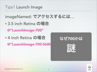 Tips1 Launch Image
imageNamed: でアクセスするには…
• 3.5 inch Retina の場合
@”LaunchImage-700”

• 4 inch Retina の場合

なぜ700かは

@”LaunchImage-700-568h”

Copyright © Classmethod, Inc.

6
!

 