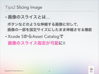 Tips2 Slicing Image
• 画像のスライスとは…
ボタンなどのような伸縮する画像に対して、 
画像の一部を固定サイズにしたまま伸縮させる機能

• Xcode 5からAsset Catalogで 

画像のスライス指定が可能に!!

Copyright © Classmethod, Inc.

8
!

 