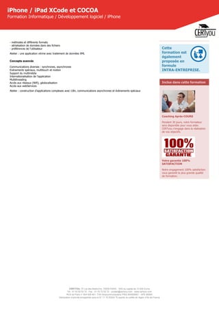 CERTYOU, 37 rue des Mathurins, 75008 PARIS - SAS au capital de 10 000 Euros
Tél : 01 42 93 52 72 - Fax : 01 70 72 02 72 - contact@certyou.com - www.certyou.com
RCS de Paris n° 804 509 461- TVA intracommunautaire FR03 804509461 - APE 8559A
Déclaration d’activité enregistrée sous le N° 11 75 52524 75 auprès du préfet de région d’Ile-de-France
iPhone / iPad XCode et COCOA
Formation Informatique / Développement logiciel / iPhone
- méthodes et différents formats
- sérialisation de données dans des fichiers
- préférences de l'utilisateur
Atelier : une application vitrine avec traitement de données XML
Concepts avancés
Communications diverses : synchrones, asynchrones
Evénements spéciaux, multitouch et motion
Support du multimédia
Internationalisation de l'application
Multithreading
Accès aux réseaux (Wifi), géolocalisation
Accès aux webServices
Atelier : construction d'applications complexes avec i18n, communications asynchrones et évènements spéciaux
Cette
formation est
également
proposée en
formule
INTRA-ENTREPRISE.
Inclus dans cette formation
Coaching Après-COURS
Pendant 30 jours, votre formateur
sera disponible pour vous aider.
CERTyou s'engage dans la réalisation
de vos objectifs.
Votre garantie 100%
SATISFACTION
Notre engagement 100% satisfaction
vous garantit la plus grande qualité
de formation.
 