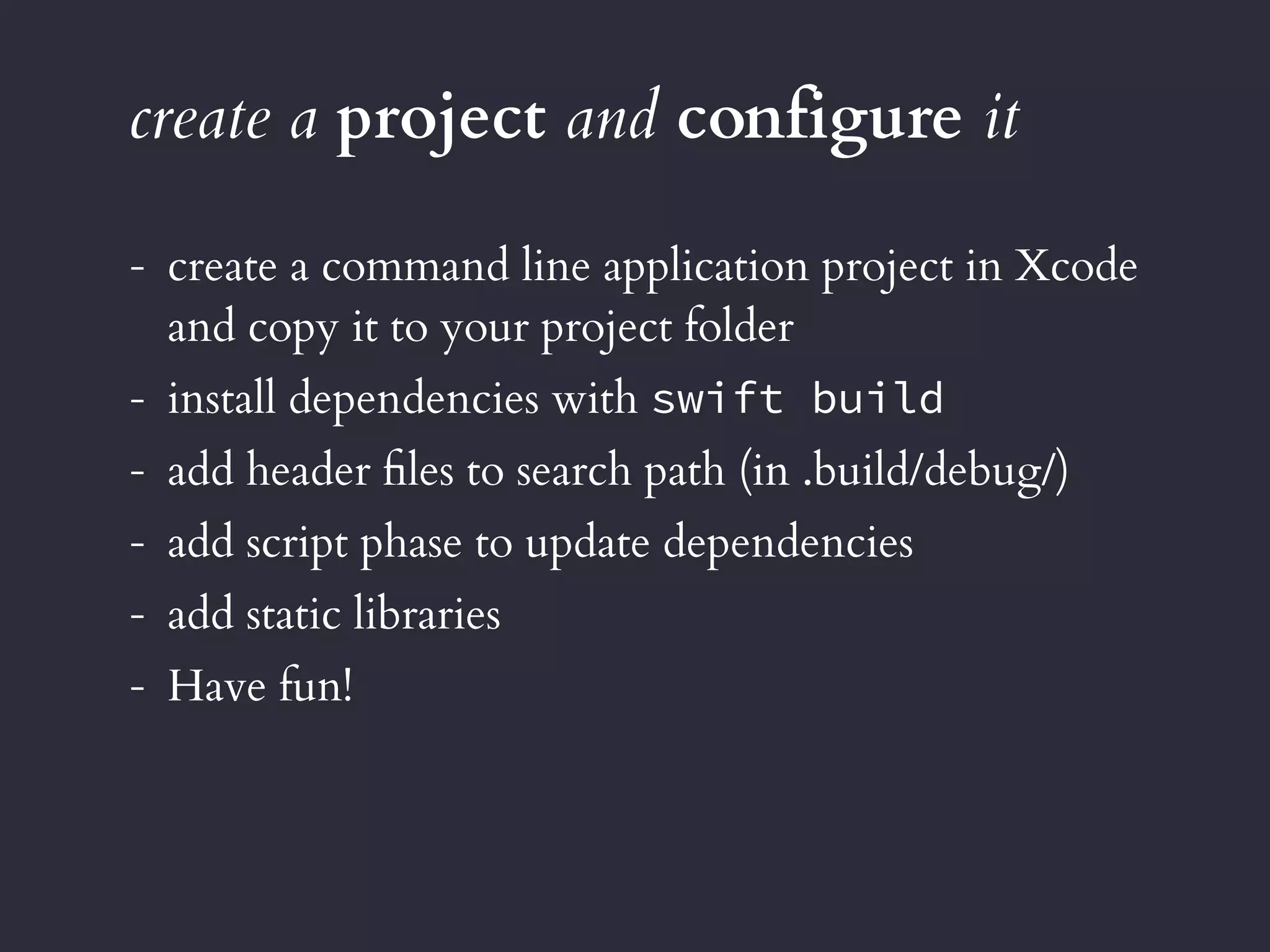 create a project and configure it
- create a command line application project in Xcode 
and copy it to your project folder
- install dependencies with swift build
- add header ﬁles to search path (in .build/debug/)
- add script phase to update dependencies
- add static libraries
- Have fun!
 