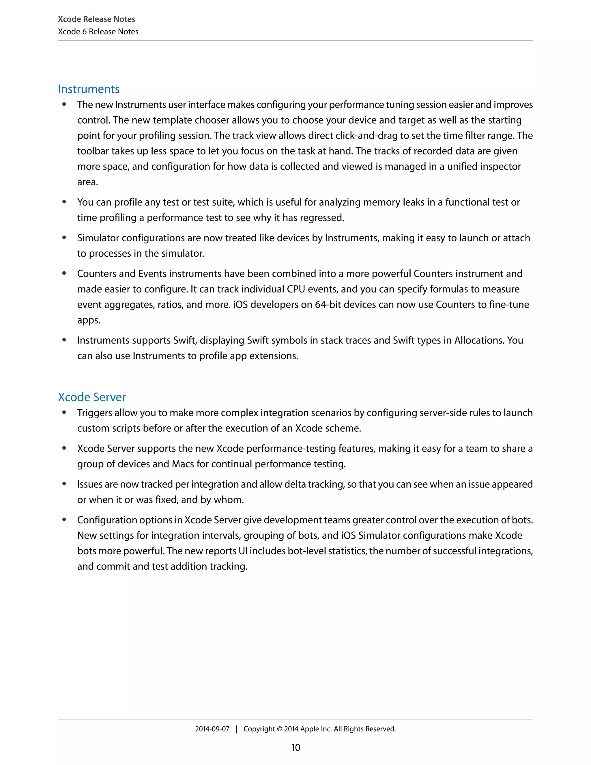 Xcode Release Notes 
Xcode 6 Release Notes 
Instruments 
● The new Instruments user interface makes configuring your performance tuning session easier and improves 
control. The new template chooser allows you to choose your device and target as well as the starting 
point for your profiling session. The track view allows direct click-and-drag to set the time filter range. The 
toolbar takes up less space to let you focus on the task at hand. The tracks of recorded data are given 
more space, and configuration for how data is collected and viewed is managed in a unified inspector 
area. 
● You can profile any test or test suite, which is useful for analyzing memory leaks in a functional test or 
time profiling a performance test to see why it has regressed. 
● Simulator configurations are now treated like devices by Instruments, making it easy to launch or attach 
to processes in the simulator. 
● Counters and Events instruments have been combined into a more powerful Counters instrument and 
made easier to configure. It can track individual CPU events, and you can specify formulas to measure 
event aggregates, ratios, and more. iOS developers on 64-bit devices can now use Counters to fine-tune 
apps. 
● Instruments supports Swift, displaying Swift symbols in stack traces and Swift types in Allocations. You 
can also use Instruments to profile app extensions. 
Xcode Server 
● Triggers allow you to make more complex integration scenarios by configuring server-side rules to launch 
custom scripts before or after the execution of an Xcode scheme. 
● Xcode Server supports the new Xcode performance-testing features, making it easy for a team to share a 
group of devices and Macs for continual performance testing. 
● Issues are now tracked per integration and allow delta tracking, so that you can see when an issue appeared 
or when it or was fixed, and by whom. 
● Configuration options in Xcode Server give development teams greater control over the execution of bots. 
New settings for integration intervals, grouping of bots, and iOS Simulator configurations make Xcode 
bots more powerful. The new reports UI includes bot-level statistics, the number of successful integrations, 
and commit and test addition tracking. 
2014-09-07 | Copyright © 2014 Apple Inc. All Rights Reserved. 
10 
 