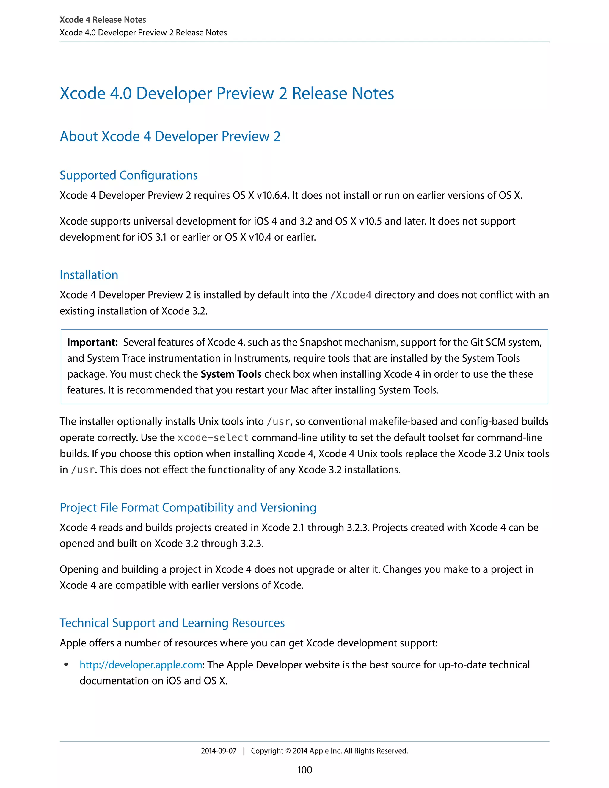 Xcode 4 Release Notes 
Xcode 4.0 Developer Preview 2 Release Notes 
Xcode 4.0 Developer Preview 2 Release Notes 
About Xcode 4 Developer Preview 2 
Supported Configurations 
Xcode 4 Developer Preview 2 requires OS X v10.6.4. It does not install or run on earlier versions of OS X. 
Xcode supports universal development for iOS 4 and 3.2 and OS X v10.5 and later. It does not support 
development for iOS 3.1 or earlier or OS X v10.4 or earlier. 
Installation 
Xcode 4 Developer Preview 2 is installed by default into the /Xcode4 directory and does not conflict with an 
existing installation of Xcode 3.2. 
Important: Several features of Xcode 4, such as the Snapshot mechanism, support for the Git SCM system, 
and System Trace instrumentation in Instruments, require tools that are installed by the System Tools 
package. You must check the System Tools check box when installing Xcode 4 in order to use the these 
features. It is recommended that you restart your Mac after installing System Tools. 
The installer optionally installs Unix tools into /usr, so conventional makefile-based and config-based builds 
operate correctly. Use the xcode-select command-line utility to set the default toolset for command-line 
builds. If you choose this option when installing Xcode 4, Xcode 4 Unix tools replace the Xcode 3.2 Unix tools 
in /usr. This does not effect the functionality of any Xcode 3.2 installations. 
Project File Format Compatibility and Versioning 
Xcode 4 reads and builds projects created in Xcode 2.1 through 3.2.3. Projects created with Xcode 4 can be 
opened and built on Xcode 3.2 through 3.2.3. 
Opening and building a project in Xcode 4 does not upgrade or alter it. Changes you make to a project in 
Xcode 4 are compatible with earlier versions of Xcode. 
Technical Support and Learning Resources 
Apple offers a number of resources where you can get Xcode development support: 
● http://developer.apple.com: The Apple Developer website is the best source for up-to-date technical 
documentation on iOS and OS X. 
2014-09-07 | Copyright © 2014 Apple Inc. All Rights Reserved. 
100 
 
