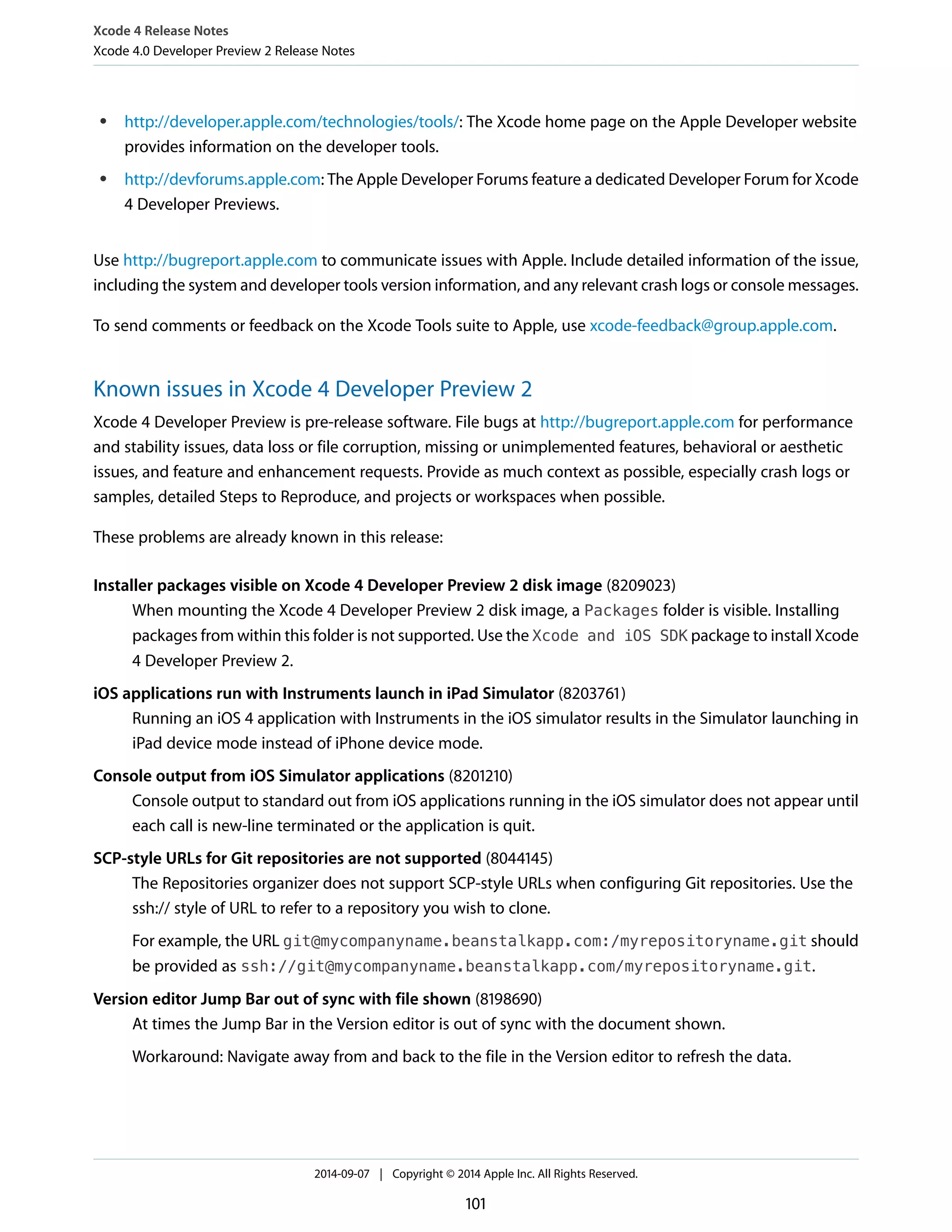 Xcode 4 Release Notes 
Xcode 4.0 Developer Preview 2 Release Notes 
● http://developer.apple.com/technologies/tools/: The Xcode home page on the Apple Developer website 
provides information on the developer tools. 
● http://devforums.apple.com: The Apple Developer Forums feature a dedicated Developer Forum for Xcode 
4 Developer Previews. 
Use http://bugreport.apple.com to communicate issues with Apple. Include detailed information of the issue, 
including the system and developer tools version information, and any relevant crash logs or console messages. 
To send comments or feedback on the Xcode Tools suite to Apple, use xcode-feedback@group.apple.com. 
Known issues in Xcode 4 Developer Preview 2 
Xcode 4 Developer Preview is pre-release software. File bugs at http://bugreport.apple.com for performance 
and stability issues, data loss or file corruption, missing or unimplemented features, behavioral or aesthetic 
issues, and feature and enhancement requests. Provide as much context as possible, especially crash logs or 
samples, detailed Steps to Reproduce, and projects or workspaces when possible. 
These problems are already known in this release: 
Installer packages visible on Xcode 4 Developer Preview 2 disk image (8209023) 
When mounting the Xcode 4 Developer Preview 2 disk image, a Packages folder is visible. Installing 
packages from within this folder is not supported. Use the Xcode and iOS SDK package to install Xcode 
4 Developer Preview 2. 
iOS applications run with Instruments launch in iPad Simulator (8203761) 
Running an iOS 4 application with Instruments in the iOS simulator results in the Simulator launching in 
iPad device mode instead of iPhone device mode. 
Console output from iOS Simulator applications (8201210) 
Console output to standard out from iOS applications running in the iOS simulator does not appear until 
each call is new-line terminated or the application is quit. 
SCP-style URLs for Git repositories are not supported (8044145) 
The Repositories organizer does not support SCP-style URLs when configuring Git repositories. Use the 
ssh:// style of URL to refer to a repository you wish to clone. 
For example, the URL git@mycompanyname.beanstalkapp.com:/myrepositoryname.git should 
be provided as ssh://git@mycompanyname.beanstalkapp.com/myrepositoryname.git. 
Version editor Jump Bar out of sync with file shown (8198690) 
At times the Jump Bar in the Version editor is out of sync with the document shown. 
Workaround: Navigate away from and back to the file in the Version editor to refresh the data. 
2014-09-07 | Copyright © 2014 Apple Inc. All Rights Reserved. 
101 
 