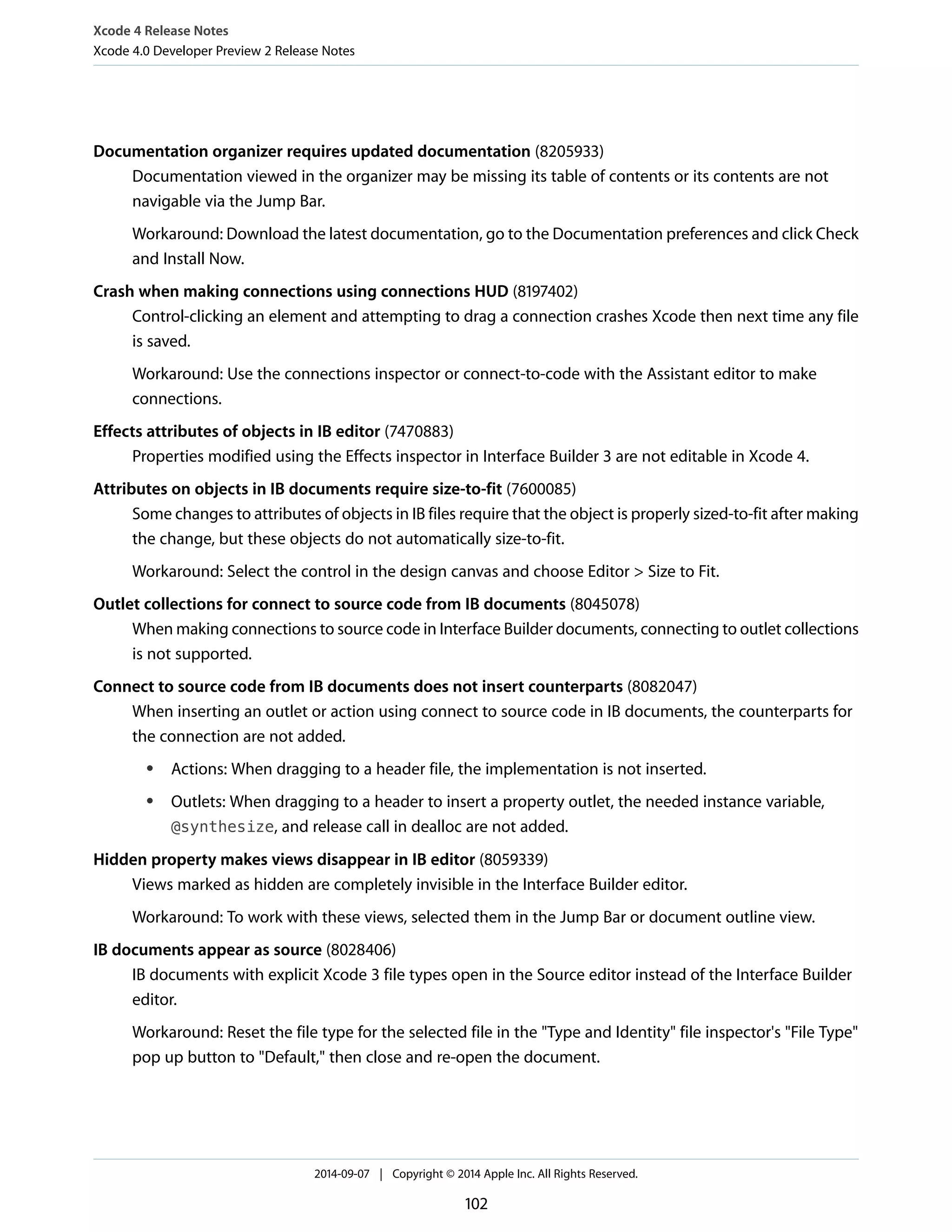 Xcode 4 Release Notes 
Xcode 4.0 Developer Preview 2 Release Notes 
Documentation organizer requires updated documentation (8205933) 
Documentation viewed in the organizer may be missing its table of contents or its contents are not 
navigable via the Jump Bar. 
Workaround: Download the latest documentation, go to the Documentation preferences and click Check 
and Install Now. 
Crash when making connections using connections HUD (8197402) 
Control-clicking an element and attempting to drag a connection crashes Xcode then next time any file 
is saved. 
Workaround: Use the connections inspector or connect-to-code with the Assistant editor to make 
connections. 
Effects attributes of objects in IB editor (7470883) 
Properties modified using the Effects inspector in Interface Builder 3 are not editable in Xcode 4. 
Attributes on objects in IB documents require size-to-fit (7600085) 
Some changes to attributes of objects in IB files require that the object is properly sized-to-fit after making 
the change, but these objects do not automatically size-to-fit. 
Workaround: Select the control in the design canvas and choose Editor > Size to Fit. 
Outlet collections for connect to source code from IB documents (8045078) 
When making connections to source code in Interface Builder documents, connecting to outlet collections 
is not supported. 
Connect to source code from IB documents does not insert counterparts (8082047) 
When inserting an outlet or action using connect to source code in IB documents, the counterparts for 
the connection are not added. 
● Actions: When dragging to a header file, the implementation is not inserted. 
● Outlets: When dragging to a header to insert a property outlet, the needed instance variable, 
@synthesize, and release call in dealloc are not added. 
Hidden property makes views disappear in IB editor (8059339) 
Views marked as hidden are completely invisible in the Interface Builder editor. 
Workaround: To work with these views, selected them in the Jump Bar or document outline view. 
IB documents appear as source (8028406) 
IB documents with explicit Xcode 3 file types open in the Source editor instead of the Interface Builder 
editor. 
Workaround: Reset the file type for the selected file in the "Type and Identity" file inspector's "File Type" 
pop up button to "Default," then close and re-open the document. 
2014-09-07 | Copyright © 2014 Apple Inc. All Rights Reserved. 
102 
 