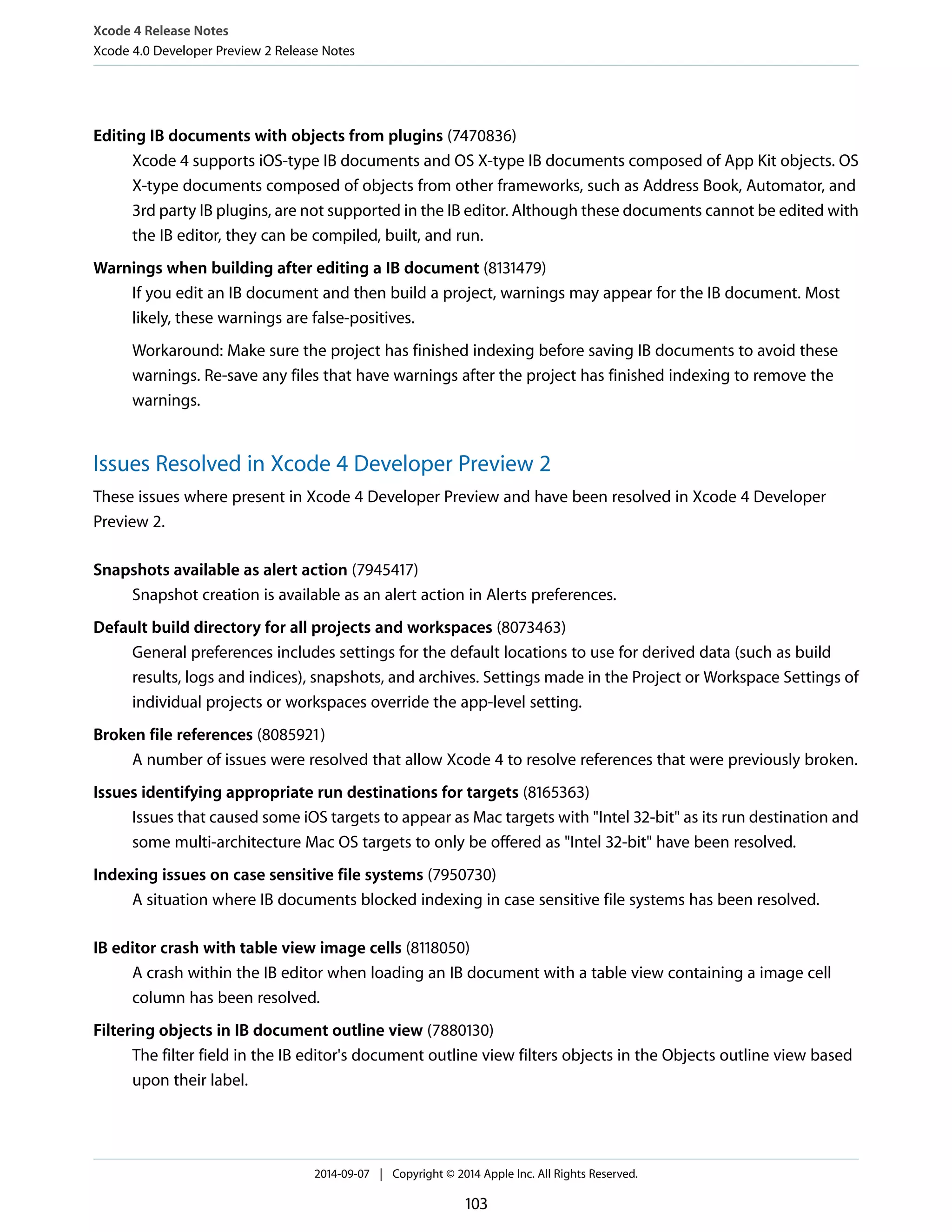 Xcode 4 Release Notes 
Xcode 4.0 Developer Preview 2 Release Notes 
Editing IB documents with objects from plugins (7470836) 
Xcode 4 supports iOS-type IB documents and OS X-type IB documents composed of App Kit objects. OS 
X-type documents composed of objects from other frameworks, such as Address Book, Automator, and 
3rd party IB plugins, are not supported in the IB editor. Although these documents cannot be edited with 
the IB editor, they can be compiled, built, and run. 
Warnings when building after editing a IB document (8131479) 
If you edit an IB document and then build a project, warnings may appear for the IB document. Most 
likely, these warnings are false-positives. 
Workaround: Make sure the project has finished indexing before saving IB documents to avoid these 
warnings. Re-save any files that have warnings after the project has finished indexing to remove the 
warnings. 
Issues Resolved in Xcode 4 Developer Preview 2 
These issues where present in Xcode 4 Developer Preview and have been resolved in Xcode 4 Developer 
Preview 2. 
Snapshots available as alert action (7945417) 
Snapshot creation is available as an alert action in Alerts preferences. 
Default build directory for all projects and workspaces (8073463) 
General preferences includes settings for the default locations to use for derived data (such as build 
results, logs and indices), snapshots, and archives. Settings made in the Project or Workspace Settings of 
individual projects or workspaces override the app-level setting. 
Broken file references (8085921) 
A number of issues were resolved that allow Xcode 4 to resolve references that were previously broken. 
Issues identifying appropriate run destinations for targets (8165363) 
Issues that caused some iOS targets to appear as Mac targets with "Intel 32-bit" as its run destination and 
some multi-architecture Mac OS targets to only be offered as "Intel 32-bit" have been resolved. 
Indexing issues on case sensitive file systems (7950730) 
A situation where IB documents blocked indexing in case sensitive file systems has been resolved. 
IB editor crash with table view image cells (8118050) 
A crash within the IB editor when loading an IB document with a table view containing a image cell 
column has been resolved. 
Filtering objects in IB document outline view (7880130) 
The filter field in the IB editor's document outline view filters objects in the Objects outline view based 
upon their label. 
2014-09-07 | Copyright © 2014 Apple Inc. All Rights Reserved. 
103 
 