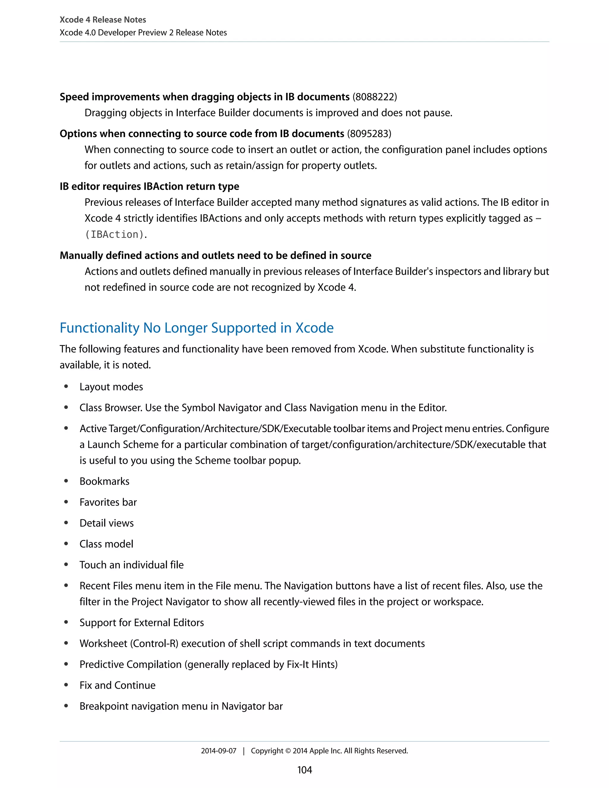 Xcode 4 Release Notes 
Xcode 4.0 Developer Preview 2 Release Notes 
Speed improvements when dragging objects in IB documents (8088222) 
Dragging objects in Interface Builder documents is improved and does not pause. 
Options when connecting to source code from IB documents (8095283) 
When connecting to source code to insert an outlet or action, the configuration panel includes options 
for outlets and actions, such as retain/assign for property outlets. 
IB editor requires IBAction return type 
Previous releases of Interface Builder accepted many method signatures as valid actions. The IB editor in 
Xcode 4 strictly identifies IBActions and only accepts methods with return types explicitly tagged as - 
(IBAction). 
Manually defined actions and outlets need to be defined in source 
Actions and outlets defined manually in previous releases of Interface Builder's inspectors and library but 
not redefined in source code are not recognized by Xcode 4. 
Functionality No Longer Supported in Xcode 
The following features and functionality have been removed from Xcode. When substitute functionality is 
available, it is noted. 
● Layout modes 
● Class Browser. Use the Symbol Navigator and Class Navigation menu in the Editor. 
● Active Target/Configuration/Architecture/SDK/Executable toolbar items and Project menu entries. Configure 
a Launch Scheme for a particular combination of target/configuration/architecture/SDK/executable that 
is useful to you using the Scheme toolbar popup. 
● Bookmarks 
● Favorites bar 
● Detail views 
● Class model 
● Touch an individual file 
● Recent Files menu item in the File menu. The Navigation buttons have a list of recent files. Also, use the 
filter in the Project Navigator to show all recently-viewed files in the project or workspace. 
● Support for External Editors 
● Worksheet (Control-R) execution of shell script commands in text documents 
● Predictive Compilation (generally replaced by Fix-It Hints) 
● Fix and Continue 
● Breakpoint navigation menu in Navigator bar 
2014-09-07 | Copyright © 2014 Apple Inc. All Rights Reserved. 
104 
 
