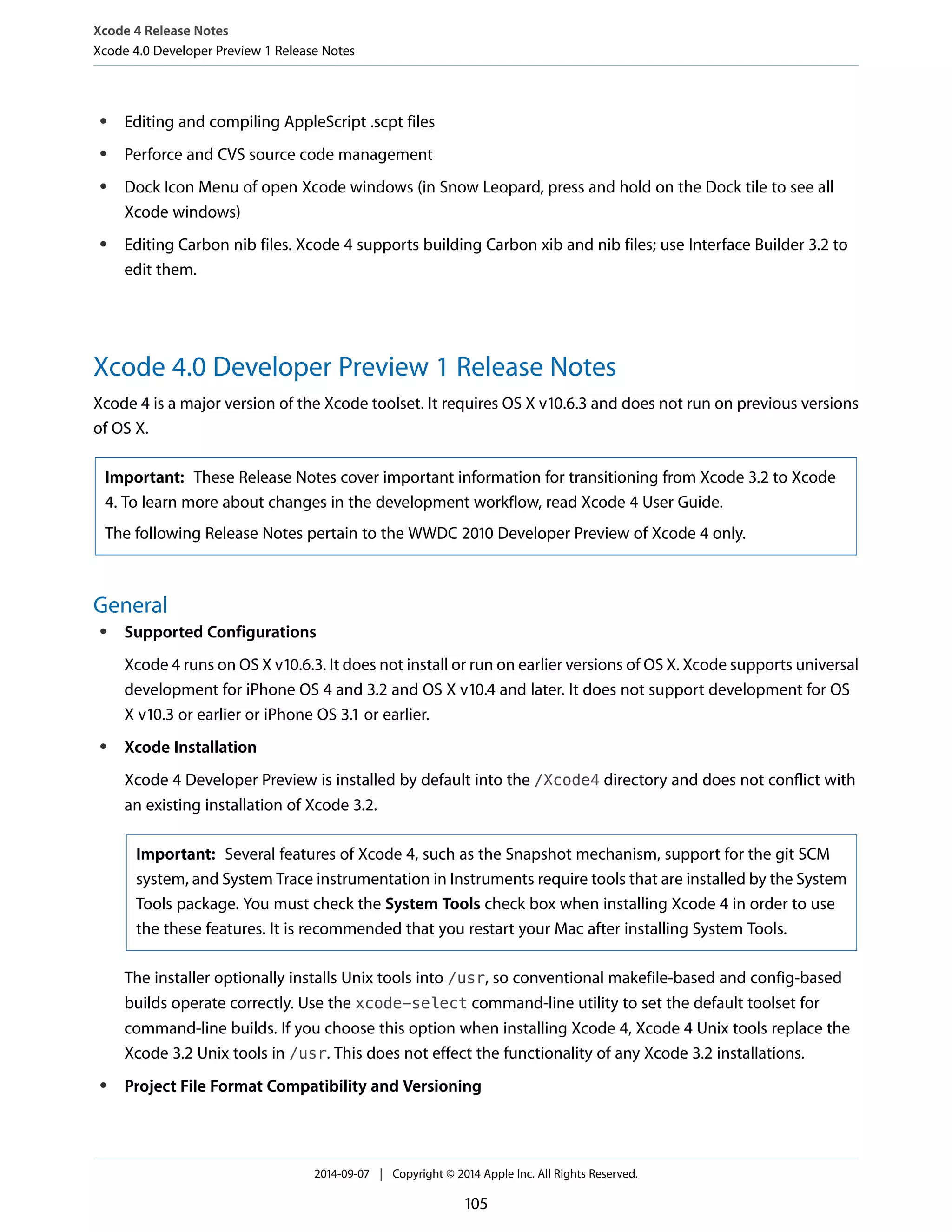 Xcode 4 Release Notes 
Xcode 4.0 Developer Preview 1 Release Notes 
● Editing and compiling AppleScript .scpt files 
● Perforce and CVS source code management 
● Dock Icon Menu of open Xcode windows (in Snow Leopard, press and hold on the Dock tile to see all 
Xcode windows) 
● Editing Carbon nib files. Xcode 4 supports building Carbon xib and nib files; use Interface Builder 3.2 to 
edit them. 
Xcode 4.0 Developer Preview 1 Release Notes 
Xcode 4 is a major version of the Xcode toolset. It requires OS X v10.6.3 and does not run on previous versions 
of OS X. 
Important: These Release Notes cover important information for transitioning from Xcode 3.2 to Xcode 
4. To learn more about changes in the development workflow, read Xcode 4 User Guide. 
The following Release Notes pertain to the WWDC 2010 Developer Preview of Xcode 4 only. 
General 
● Supported Configurations 
Xcode 4 runs on OS X v10.6.3. It does not install or run on earlier versions of OS X. Xcode supports universal 
development for iPhone OS 4 and 3.2 and OS X v10.4 and later. It does not support development for OS 
X v10.3 or earlier or iPhone OS 3.1 or earlier. 
● Xcode Installation 
Xcode 4 Developer Preview is installed by default into the /Xcode4 directory and does not conflict with 
an existing installation of Xcode 3.2. 
Important: Several features of Xcode 4, such as the Snapshot mechanism, support for the git SCM 
system, and System Trace instrumentation in Instruments require tools that are installed by the System 
Tools package. You must check the System Tools check box when installing Xcode 4 in order to use 
the these features. It is recommended that you restart your Mac after installing System Tools. 
The installer optionally installs Unix tools into /usr, so conventional makefile-based and config-based 
builds operate correctly. Use the xcode-select command-line utility to set the default toolset for 
command-line builds. If you choose this option when installing Xcode 4, Xcode 4 Unix tools replace the 
Xcode 3.2 Unix tools in /usr. This does not effect the functionality of any Xcode 3.2 installations. 
● Project File Format Compatibility and Versioning 
2014-09-07 | Copyright © 2014 Apple Inc. All Rights Reserved. 
105 
 