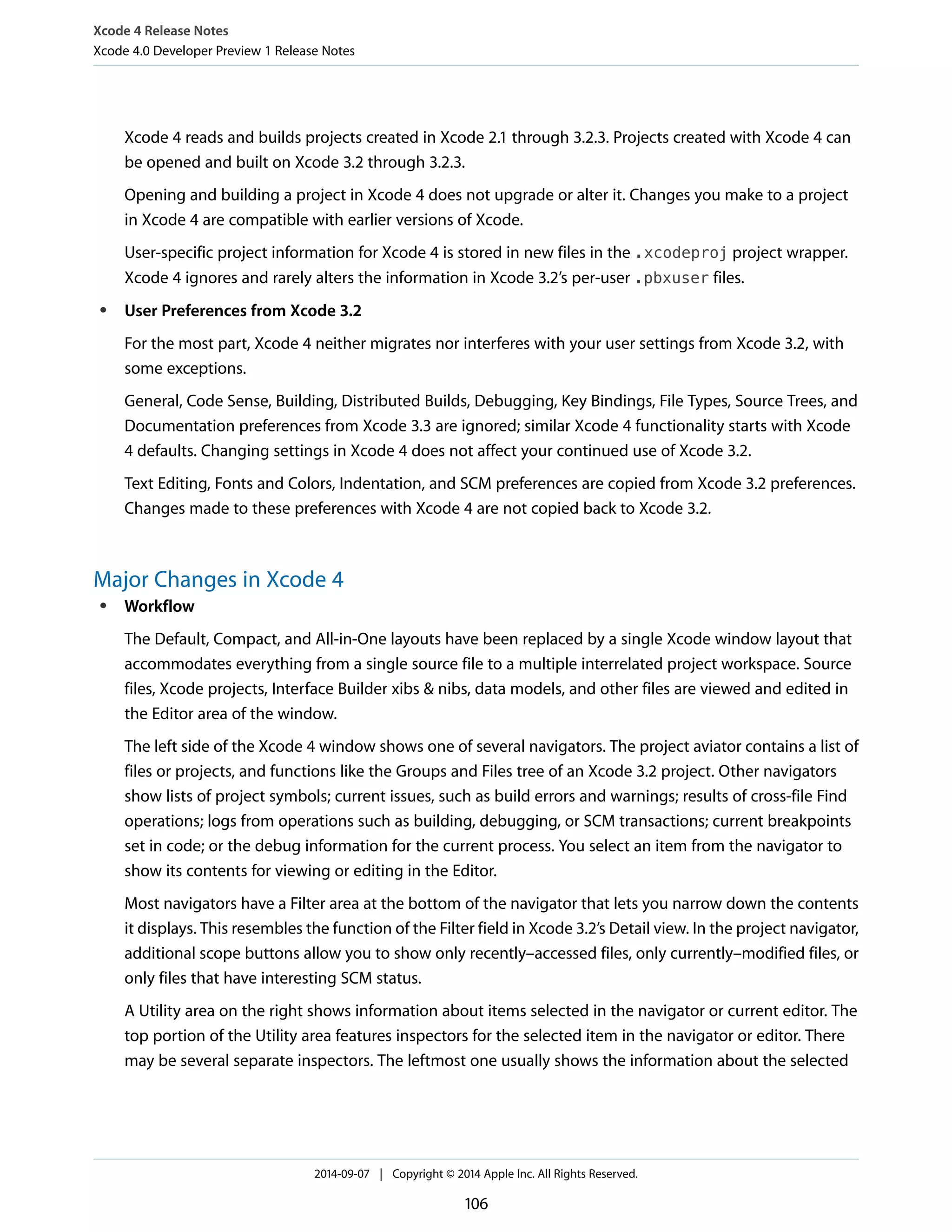 Xcode 4 Release Notes 
Xcode 4.0 Developer Preview 1 Release Notes 
Xcode 4 reads and builds projects created in Xcode 2.1 through 3.2.3. Projects created with Xcode 4 can 
be opened and built on Xcode 3.2 through 3.2.3. 
Opening and building a project in Xcode 4 does not upgrade or alter it. Changes you make to a project 
in Xcode 4 are compatible with earlier versions of Xcode. 
User-specific project information for Xcode 4 is stored in new files in the .xcodeproj project wrapper. 
Xcode 4 ignores and rarely alters the information in Xcode 3.2’s per-user .pbxuser files. 
● User Preferences from Xcode 3.2 
For the most part, Xcode 4 neither migrates nor interferes with your user settings from Xcode 3.2, with 
some exceptions. 
General, Code Sense, Building, Distributed Builds, Debugging, Key Bindings, File Types, Source Trees, and 
Documentation preferences from Xcode 3.3 are ignored; similar Xcode 4 functionality starts with Xcode 
4 defaults. Changing settings in Xcode 4 does not affect your continued use of Xcode 3.2. 
Text Editing, Fonts and Colors, Indentation, and SCM preferences are copied from Xcode 3.2 preferences. 
Changes made to these preferences with Xcode 4 are not copied back to Xcode 3.2. 
Major Changes in Xcode 4 
● Workflow 
The Default, Compact, and All-in-One layouts have been replaced by a single Xcode window layout that 
accommodates everything from a single source file to a multiple interrelated project workspace. Source 
files, Xcode projects, Interface Builder xibs & nibs, data models, and other files are viewed and edited in 
the Editor area of the window. 
The left side of the Xcode 4 window shows one of several navigators. The project aviator contains a list of 
files or projects, and functions like the Groups and Files tree of an Xcode 3.2 project. Other navigators 
show lists of project symbols; current issues, such as build errors and warnings; results of cross-file Find 
operations; logs from operations such as building, debugging, or SCM transactions; current breakpoints 
set in code; or the debug information for the current process. You select an item from the navigator to 
show its contents for viewing or editing in the Editor. 
Most navigators have a Filter area at the bottom of the navigator that lets you narrow down the contents 
it displays. This resembles the function of the Filter field in Xcode 3.2’s Detail view. In the project navigator, 
additional scope buttons allow you to show only recently–accessed files, only currently–modified files, or 
only files that have interesting SCM status. 
A Utility area on the right shows information about items selected in the navigator or current editor. The 
top portion of the Utility area features inspectors for the selected item in the navigator or editor. There 
may be several separate inspectors. The leftmost one usually shows the information about the selected 
2014-09-07 | Copyright © 2014 Apple Inc. All Rights Reserved. 
106 
 