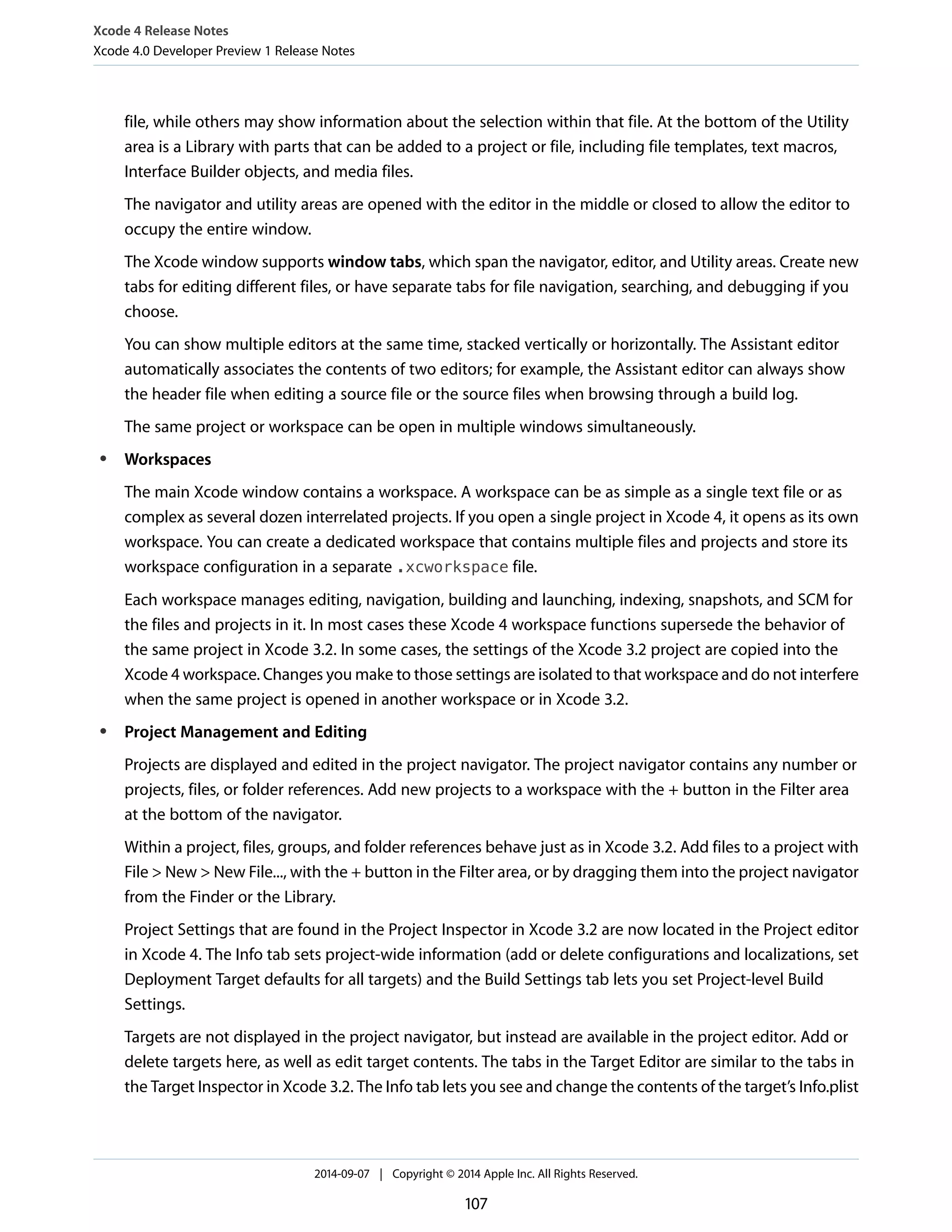 Xcode 4 Release Notes 
Xcode 4.0 Developer Preview 1 Release Notes 
file, while others may show information about the selection within that file. At the bottom of the Utility 
area is a Library with parts that can be added to a project or file, including file templates, text macros, 
Interface Builder objects, and media files. 
The navigator and utility areas are opened with the editor in the middle or closed to allow the editor to 
occupy the entire window. 
The Xcode window supports window tabs, which span the navigator, editor, and Utility areas. Create new 
tabs for editing different files, or have separate tabs for file navigation, searching, and debugging if you 
choose. 
You can show multiple editors at the same time, stacked vertically or horizontally. The Assistant editor 
automatically associates the contents of two editors; for example, the Assistant editor can always show 
the header file when editing a source file or the source files when browsing through a build log. 
The same project or workspace can be open in multiple windows simultaneously. 
● Workspaces 
The main Xcode window contains a workspace. A workspace can be as simple as a single text file or as 
complex as several dozen interrelated projects. If you open a single project in Xcode 4, it opens as its own 
workspace. You can create a dedicated workspace that contains multiple files and projects and store its 
workspace configuration in a separate .xcworkspace file. 
Each workspace manages editing, navigation, building and launching, indexing, snapshots, and SCM for 
the files and projects in it. In most cases these Xcode 4 workspace functions supersede the behavior of 
the same project in Xcode 3.2. In some cases, the settings of the Xcode 3.2 project are copied into the 
Xcode 4 workspace. Changes you make to those settings are isolated to that workspace and do not interfere 
when the same project is opened in another workspace or in Xcode 3.2. 
● Project Management and Editing 
Projects are displayed and edited in the project navigator. The project navigator contains any number or 
projects, files, or folder references. Add new projects to a workspace with the + button in the Filter area 
at the bottom of the navigator. 
Within a project, files, groups, and folder references behave just as in Xcode 3.2. Add files to a project with 
File > New > New File..., with the + button in the Filter area, or by dragging them into the project navigator 
from the Finder or the Library. 
Project Settings that are found in the Project Inspector in Xcode 3.2 are now located in the Project editor 
in Xcode 4. The Info tab sets project-wide information (add or delete configurations and localizations, set 
Deployment Target defaults for all targets) and the Build Settings tab lets you set Project-level Build 
Settings. 
Targets are not displayed in the project navigator, but instead are available in the project editor. Add or 
delete targets here, as well as edit target contents. The tabs in the Target Editor are similar to the tabs in 
the Target Inspector in Xcode 3.2. The Info tab lets you see and change the contents of the target’s Info.plist 
2014-09-07 | Copyright © 2014 Apple Inc. All Rights Reserved. 
107 
 