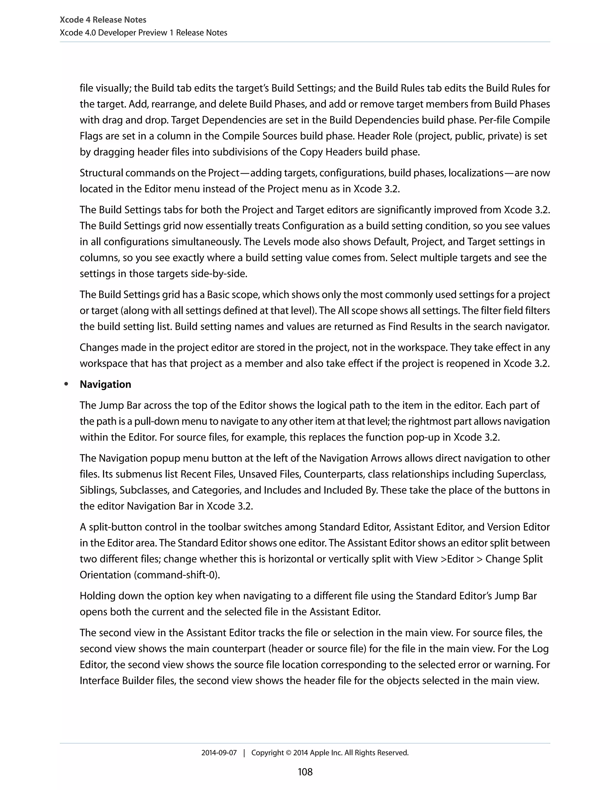 Xcode 4 Release Notes 
Xcode 4.0 Developer Preview 1 Release Notes 
file visually; the Build tab edits the target’s Build Settings; and the Build Rules tab edits the Build Rules for 
the target. Add, rearrange, and delete Build Phases, and add or remove target members from Build Phases 
with drag and drop. Target Dependencies are set in the Build Dependencies build phase. Per-file Compile 
Flags are set in a column in the Compile Sources build phase. Header Role (project, public, private) is set 
by dragging header files into subdivisions of the Copy Headers build phase. 
Structural commands on the Project—adding targets, configurations, build phases, localizations—are now 
located in the Editor menu instead of the Project menu as in Xcode 3.2. 
The Build Settings tabs for both the Project and Target editors are significantly improved from Xcode 3.2. 
The Build Settings grid now essentially treats Configuration as a build setting condition, so you see values 
in all configurations simultaneously. The Levels mode also shows Default, Project, and Target settings in 
columns, so you see exactly where a build setting value comes from. Select multiple targets and see the 
settings in those targets side-by-side. 
The Build Settings grid has a Basic scope, which shows only the most commonly used settings for a project 
or target (along with all settings defined at that level). The All scope shows all settings. The filter field filters 
the build setting list. Build setting names and values are returned as Find Results in the search navigator. 
Changes made in the project editor are stored in the project, not in the workspace. They take effect in any 
workspace that has that project as a member and also take effect if the project is reopened in Xcode 3.2. 
● Navigation 
The Jump Bar across the top of the Editor shows the logical path to the item in the editor. Each part of 
the path is a pull-down menu to navigate to any other item at that level; the rightmost part allows navigation 
within the Editor. For source files, for example, this replaces the function pop-up in Xcode 3.2. 
The Navigation popup menu button at the left of the Navigation Arrows allows direct navigation to other 
files. Its submenus list Recent Files, Unsaved Files, Counterparts, class relationships including Superclass, 
Siblings, Subclasses, and Categories, and Includes and Included By. These take the place of the buttons in 
the editor Navigation Bar in Xcode 3.2. 
A split-button control in the toolbar switches among Standard Editor, Assistant Editor, and Version Editor 
in the Editor area. The Standard Editor shows one editor. The Assistant Editor shows an editor split between 
two different files; change whether this is horizontal or vertically split with View >Editor > Change Split 
Orientation (command-shift-0). 
Holding down the option key when navigating to a different file using the Standard Editor’s Jump Bar 
opens both the current and the selected file in the Assistant Editor. 
The second view in the Assistant Editor tracks the file or selection in the main view. For source files, the 
second view shows the main counterpart (header or source file) for the file in the main view. For the Log 
Editor, the second view shows the source file location corresponding to the selected error or warning. For 
Interface Builder files, the second view shows the header file for the objects selected in the main view. 
2014-09-07 | Copyright © 2014 Apple Inc. All Rights Reserved. 
108 
 