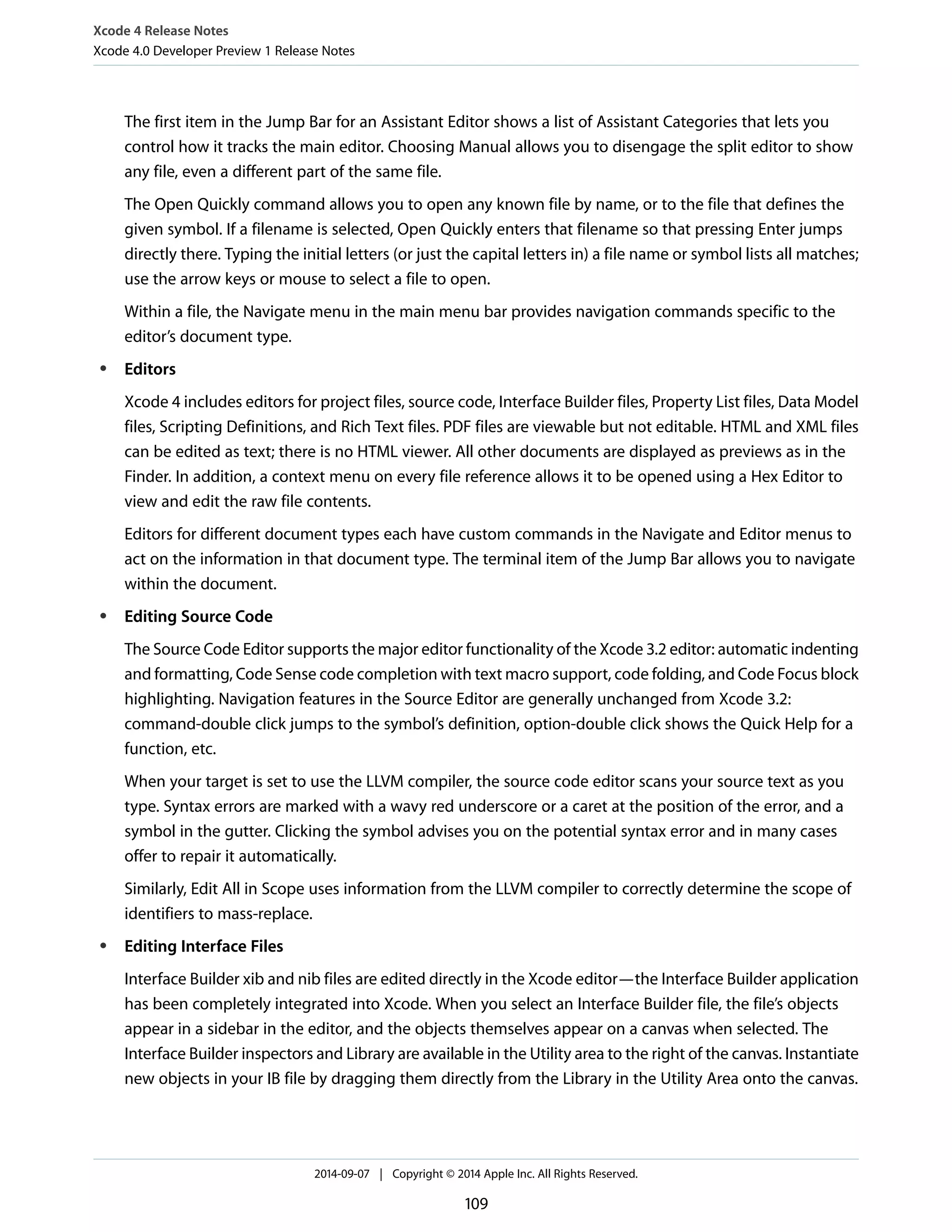 Xcode 4 Release Notes 
Xcode 4.0 Developer Preview 1 Release Notes 
The first item in the Jump Bar for an Assistant Editor shows a list of Assistant Categories that lets you 
control how it tracks the main editor. Choosing Manual allows you to disengage the split editor to show 
any file, even a different part of the same file. 
The Open Quickly command allows you to open any known file by name, or to the file that defines the 
given symbol. If a filename is selected, Open Quickly enters that filename so that pressing Enter jumps 
directly there. Typing the initial letters (or just the capital letters in) a file name or symbol lists all matches; 
use the arrow keys or mouse to select a file to open. 
Within a file, the Navigate menu in the main menu bar provides navigation commands specific to the 
editor’s document type. 
● Editors 
Xcode 4 includes editors for project files, source code, Interface Builder files, Property List files, Data Model 
files, Scripting Definitions, and Rich Text files. PDF files are viewable but not editable. HTML and XML files 
can be edited as text; there is no HTML viewer. All other documents are displayed as previews as in the 
Finder. In addition, a context menu on every file reference allows it to be opened using a Hex Editor to 
view and edit the raw file contents. 
Editors for different document types each have custom commands in the Navigate and Editor menus to 
act on the information in that document type. The terminal item of the Jump Bar allows you to navigate 
within the document. 
● Editing Source Code 
The Source Code Editor supports the major editor functionality of the Xcode 3.2 editor: automatic indenting 
and formatting, Code Sense code completion with text macro support, code folding, and Code Focus block 
highlighting. Navigation features in the Source Editor are generally unchanged from Xcode 3.2: 
command-double click jumps to the symbol’s definition, option-double click shows the Quick Help for a 
function, etc. 
When your target is set to use the LLVM compiler, the source code editor scans your source text as you 
type. Syntax errors are marked with a wavy red underscore or a caret at the position of the error, and a 
symbol in the gutter. Clicking the symbol advises you on the potential syntax error and in many cases 
offer to repair it automatically. 
Similarly, Edit All in Scope uses information from the LLVM compiler to correctly determine the scope of 
identifiers to mass-replace. 
● Editing Interface Files 
Interface Builder xib and nib files are edited directly in the Xcode editor—the Interface Builder application 
has been completely integrated into Xcode. When you select an Interface Builder file, the file’s objects 
appear in a sidebar in the editor, and the objects themselves appear on a canvas when selected. The 
Interface Builder inspectors and Library are available in the Utility area to the right of the canvas. Instantiate 
new objects in your IB file by dragging them directly from the Library in the Utility Area onto the canvas. 
2014-09-07 | Copyright © 2014 Apple Inc. All Rights Reserved. 
109 
 