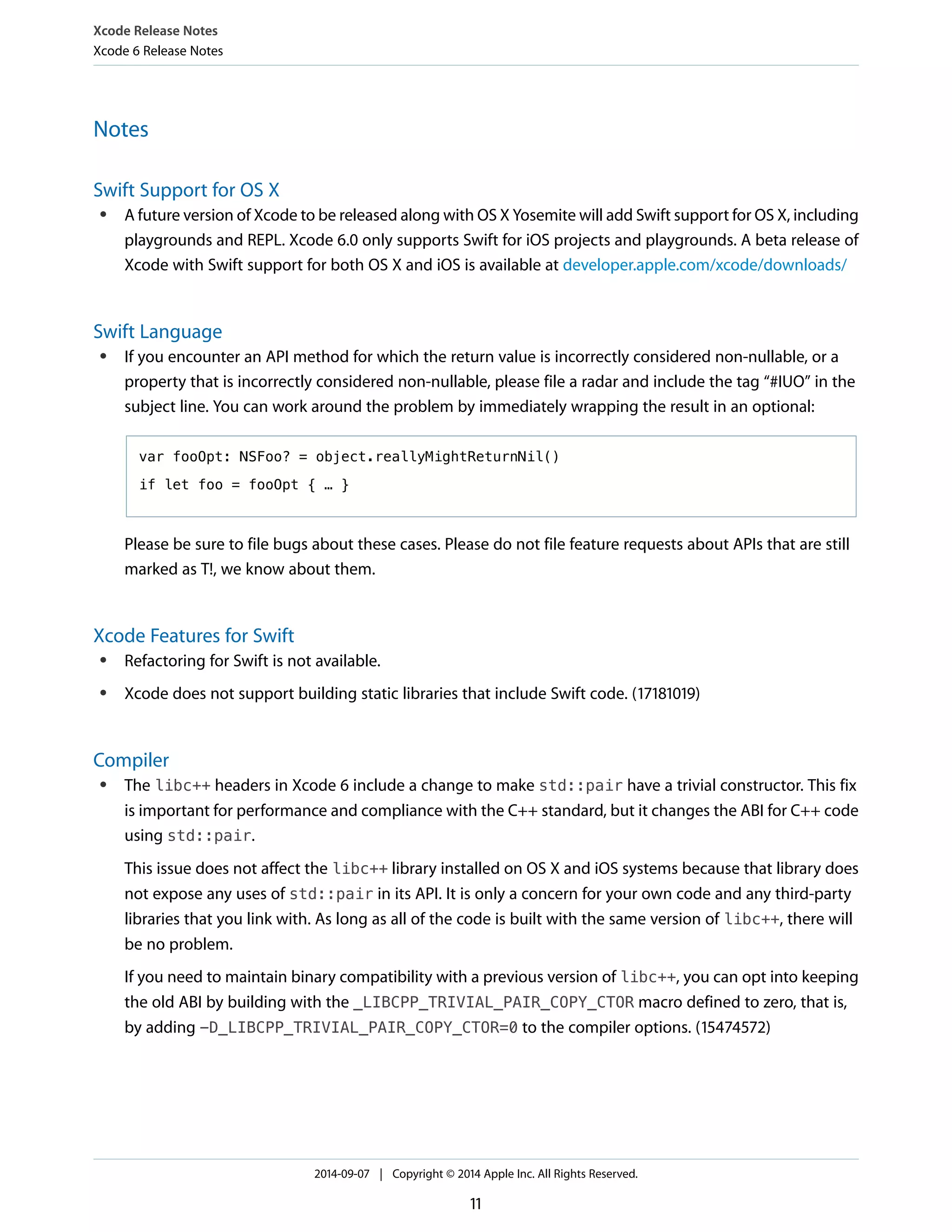 Xcode Release Notes 
Xcode 6 Release Notes 
Notes 
Swift Support for OS X 
● A future version of Xcode to be released along with OS X Yosemite will add Swift support for OS X, including 
playgrounds and REPL. Xcode 6.0 only supports Swift for iOS projects and playgrounds. A beta release of 
Xcode with Swift support for both OS X and iOS is available at developer.apple.com/xcode/downloads/ 
Swift Language 
● If you encounter an API method for which the return value is incorrectly considered non-nullable, or a 
property that is incorrectly considered non-nullable, please file a radar and include the tag “#IUO” in the 
subject line. You can work around the problem by immediately wrapping the result in an optional: 
var fooOpt: NSFoo? = object.reallyMightReturnNil() 
if let foo = fooOpt { … } 
Please be sure to file bugs about these cases. Please do not file feature requests about APIs that are still 
marked as T!, we know about them. 
Xcode Features for Swift 
● Refactoring for Swift is not available. 
● Xcode does not support building static libraries that include Swift code. (17181019) 
Compiler 
● The libc++ headers in Xcode 6 include a change to make std::pair have a trivial constructor. This fix 
is important for performance and compliance with the C++ standard, but it changes the ABI for C++ code 
using std::pair. 
This issue does not affect the libc++ library installed on OS X and iOS systems because that library does 
not expose any uses of std::pair in its API. It is only a concern for your own code and any third-party 
libraries that you link with. As long as all of the code is built with the same version of libc++, there will 
be no problem. 
If you need to maintain binary compatibility with a previous version of libc++, you can opt into keeping 
the old ABI by building with the _LIBCPP_TRIVIAL_PAIR_COPY_CTOR macro defined to zero, that is, 
by adding -D_LIBCPP_TRIVIAL_PAIR_COPY_CTOR=0 to the compiler options. (15474572) 
2014-09-07 | Copyright © 2014 Apple Inc. All Rights Reserved. 
11 
 