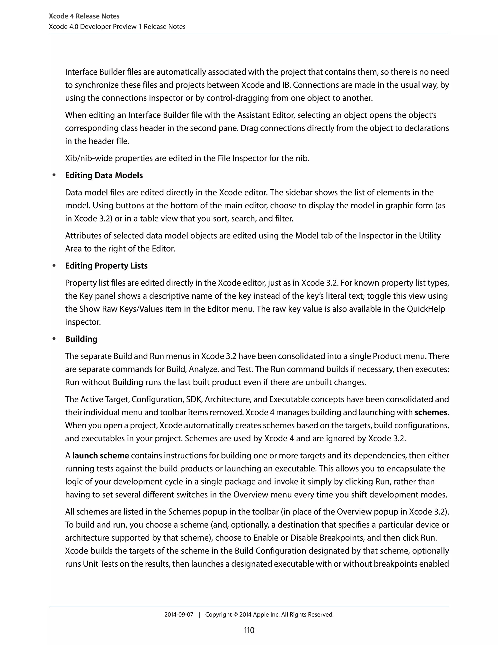 Xcode 4 Release Notes 
Xcode 4.0 Developer Preview 1 Release Notes 
Interface Builder files are automatically associated with the project that contains them, so there is no need 
to synchronize these files and projects between Xcode and IB. Connections are made in the usual way, by 
using the connections inspector or by control-dragging from one object to another. 
When editing an Interface Builder file with the Assistant Editor, selecting an object opens the object’s 
corresponding class header in the second pane. Drag connections directly from the object to declarations 
in the header file. 
Xib/nib-wide properties are edited in the File Inspector for the nib. 
● Editing Data Models 
Data model files are edited directly in the Xcode editor. The sidebar shows the list of elements in the 
model. Using buttons at the bottom of the main editor, choose to display the model in graphic form (as 
in Xcode 3.2) or in a table view that you sort, search, and filter. 
Attributes of selected data model objects are edited using the Model tab of the Inspector in the Utility 
Area to the right of the Editor. 
● Editing Property Lists 
Property list files are edited directly in the Xcode editor, just as in Xcode 3.2. For known property list types, 
the Key panel shows a descriptive name of the key instead of the key’s literal text; toggle this view using 
the Show Raw Keys/Values item in the Editor menu. The raw key value is also available in the QuickHelp 
inspector. 
● Building 
The separate Build and Run menus in Xcode 3.2 have been consolidated into a single Product menu. There 
are separate commands for Build, Analyze, and Test. The Run command builds if necessary, then executes; 
Run without Building runs the last built product even if there are unbuilt changes. 
The Active Target, Configuration, SDK, Architecture, and Executable concepts have been consolidated and 
their individual menu and toolbar items removed. Xcode 4 manages building and launching with schemes. 
When you open a project, Xcode automatically creates schemes based on the targets, build configurations, 
and executables in your project. Schemes are used by Xcode 4 and are ignored by Xcode 3.2. 
A launch scheme contains instructions for building one or more targets and its dependencies, then either 
running tests against the build products or launching an executable. This allows you to encapsulate the 
logic of your development cycle in a single package and invoke it simply by clicking Run, rather than 
having to set several different switches in the Overview menu every time you shift development modes. 
All schemes are listed in the Schemes popup in the toolbar (in place of the Overview popup in Xcode 3.2). 
To build and run, you choose a scheme (and, optionally, a destination that specifies a particular device or 
architecture supported by that scheme), choose to Enable or Disable Breakpoints, and then click Run. 
Xcode builds the targets of the scheme in the Build Configuration designated by that scheme, optionally 
runs Unit Tests on the results, then launches a designated executable with or without breakpoints enabled 
2014-09-07 | Copyright © 2014 Apple Inc. All Rights Reserved. 
110 
 
