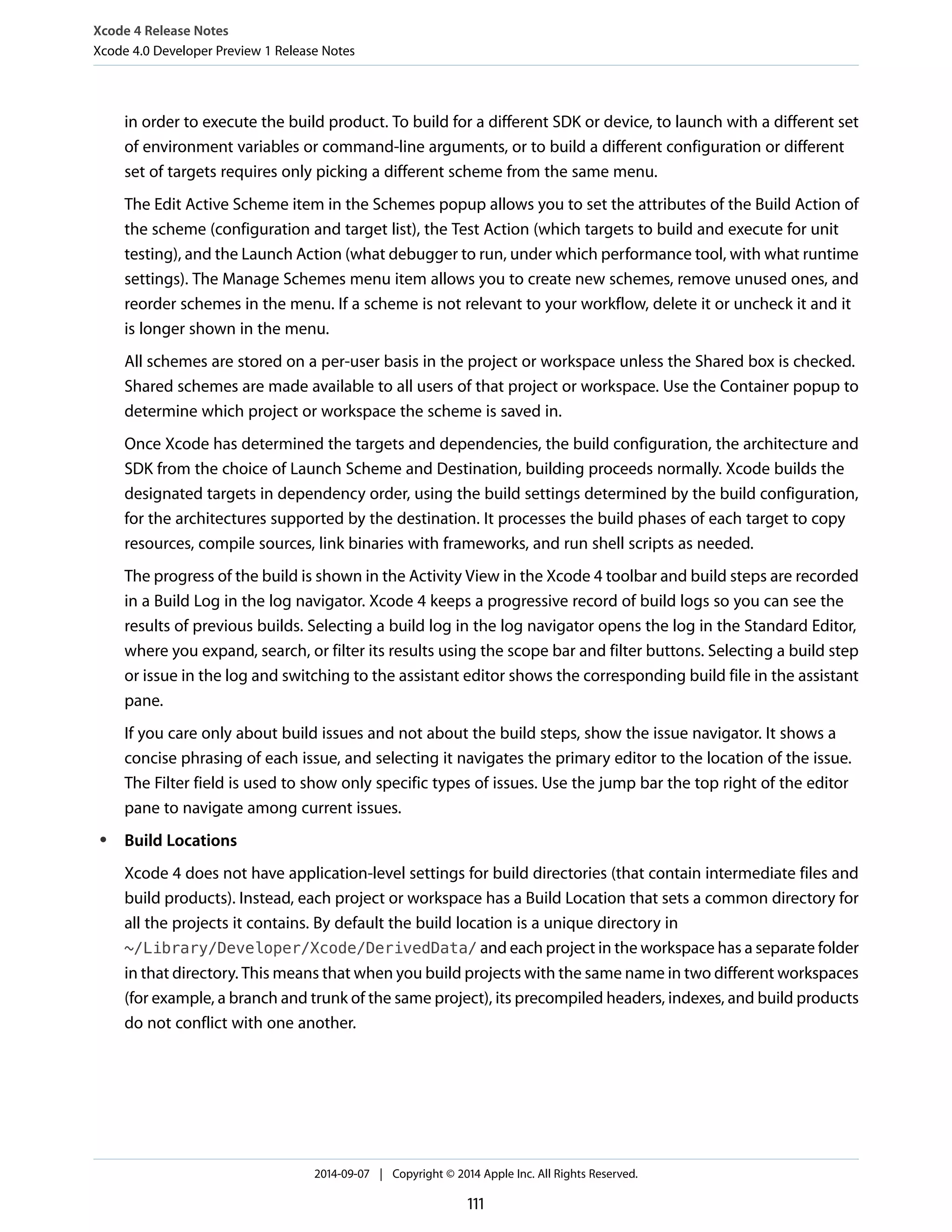 Xcode 4 Release Notes 
Xcode 4.0 Developer Preview 1 Release Notes 
in order to execute the build product. To build for a different SDK or device, to launch with a different set 
of environment variables or command-line arguments, or to build a different configuration or different 
set of targets requires only picking a different scheme from the same menu. 
The Edit Active Scheme item in the Schemes popup allows you to set the attributes of the Build Action of 
the scheme (configuration and target list), the Test Action (which targets to build and execute for unit 
testing), and the Launch Action (what debugger to run, under which performance tool, with what runtime 
settings). The Manage Schemes menu item allows you to create new schemes, remove unused ones, and 
reorder schemes in the menu. If a scheme is not relevant to your workflow, delete it or uncheck it and it 
is longer shown in the menu. 
All schemes are stored on a per-user basis in the project or workspace unless the Shared box is checked. 
Shared schemes are made available to all users of that project or workspace. Use the Container popup to 
determine which project or workspace the scheme is saved in. 
Once Xcode has determined the targets and dependencies, the build configuration, the architecture and 
SDK from the choice of Launch Scheme and Destination, building proceeds normally. Xcode builds the 
designated targets in dependency order, using the build settings determined by the build configuration, 
for the architectures supported by the destination. It processes the build phases of each target to copy 
resources, compile sources, link binaries with frameworks, and run shell scripts as needed. 
The progress of the build is shown in the Activity View in the Xcode 4 toolbar and build steps are recorded 
in a Build Log in the log navigator. Xcode 4 keeps a progressive record of build logs so you can see the 
results of previous builds. Selecting a build log in the log navigator opens the log in the Standard Editor, 
where you expand, search, or filter its results using the scope bar and filter buttons. Selecting a build step 
or issue in the log and switching to the assistant editor shows the corresponding build file in the assistant 
pane. 
If you care only about build issues and not about the build steps, show the issue navigator. It shows a 
concise phrasing of each issue, and selecting it navigates the primary editor to the location of the issue. 
The Filter field is used to show only specific types of issues. Use the jump bar the top right of the editor 
pane to navigate among current issues. 
● Build Locations 
Xcode 4 does not have application-level settings for build directories (that contain intermediate files and 
build products). Instead, each project or workspace has a Build Location that sets a common directory for 
all the projects it contains. By default the build location is a unique directory in 
~/Library/Developer/Xcode/DerivedData/ and each project in the workspace has a separate folder 
in that directory. This means that when you build projects with the same name in two different workspaces 
(for example, a branch and trunk of the same project), its precompiled headers, indexes, and build products 
do not conflict with one another. 
2014-09-07 | Copyright © 2014 Apple Inc. All Rights Reserved. 
111 
 