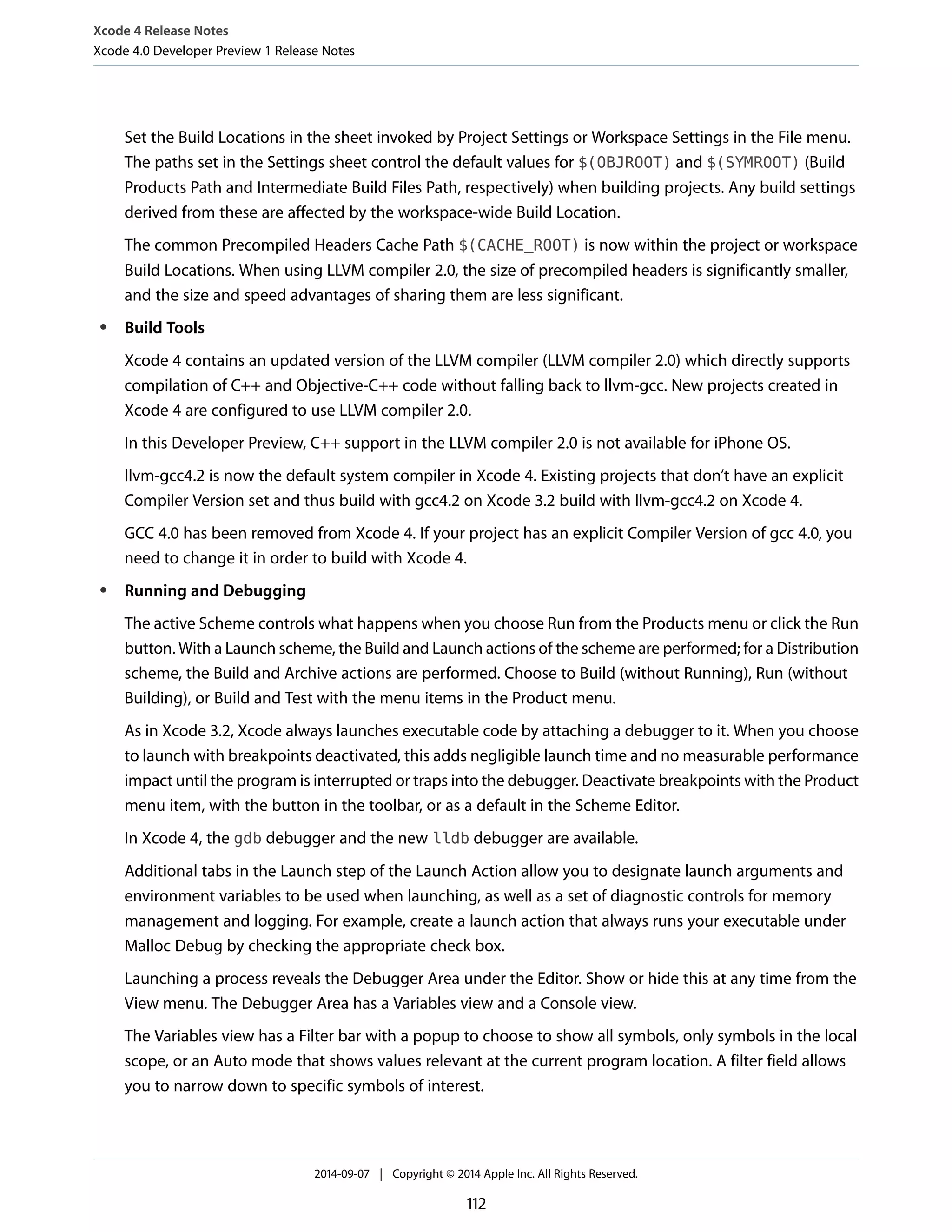 Xcode 4 Release Notes 
Xcode 4.0 Developer Preview 1 Release Notes 
Set the Build Locations in the sheet invoked by Project Settings or Workspace Settings in the File menu. 
The paths set in the Settings sheet control the default values for $(OBJROOT) and $(SYMROOT) (Build 
Products Path and Intermediate Build Files Path, respectively) when building projects. Any build settings 
derived from these are affected by the workspace-wide Build Location. 
The common Precompiled Headers Cache Path $(CACHE_ROOT) is now within the project or workspace 
Build Locations. When using LLVM compiler 2.0, the size of precompiled headers is significantly smaller, 
and the size and speed advantages of sharing them are less significant. 
● Build Tools 
Xcode 4 contains an updated version of the LLVM compiler (LLVM compiler 2.0) which directly supports 
compilation of C++ and Objective-C++ code without falling back to llvm-gcc. New projects created in 
Xcode 4 are configured to use LLVM compiler 2.0. 
In this Developer Preview, C++ support in the LLVM compiler 2.0 is not available for iPhone OS. 
llvm-gcc4.2 is now the default system compiler in Xcode 4. Existing projects that don’t have an explicit 
Compiler Version set and thus build with gcc4.2 on Xcode 3.2 build with llvm-gcc4.2 on Xcode 4. 
GCC 4.0 has been removed from Xcode 4. If your project has an explicit Compiler Version of gcc 4.0, you 
need to change it in order to build with Xcode 4. 
● Running and Debugging 
The active Scheme controls what happens when you choose Run from the Products menu or click the Run 
button. With a Launch scheme, the Build and Launch actions of the scheme are performed; for a Distribution 
scheme, the Build and Archive actions are performed. Choose to Build (without Running), Run (without 
Building), or Build and Test with the menu items in the Product menu. 
As in Xcode 3.2, Xcode always launches executable code by attaching a debugger to it. When you choose 
to launch with breakpoints deactivated, this adds negligible launch time and no measurable performance 
impact until the program is interrupted or traps into the debugger. Deactivate breakpoints with the Product 
menu item, with the button in the toolbar, or as a default in the Scheme Editor. 
In Xcode 4, the gdb debugger and the new lldb debugger are available. 
Additional tabs in the Launch step of the Launch Action allow you to designate launch arguments and 
environment variables to be used when launching, as well as a set of diagnostic controls for memory 
management and logging. For example, create a launch action that always runs your executable under 
Malloc Debug by checking the appropriate check box. 
Launching a process reveals the Debugger Area under the Editor. Show or hide this at any time from the 
View menu. The Debugger Area has a Variables view and a Console view. 
The Variables view has a Filter bar with a popup to choose to show all symbols, only symbols in the local 
scope, or an Auto mode that shows values relevant at the current program location. A filter field allows 
you to narrow down to specific symbols of interest. 
2014-09-07 | Copyright © 2014 Apple Inc. All Rights Reserved. 
112 
 