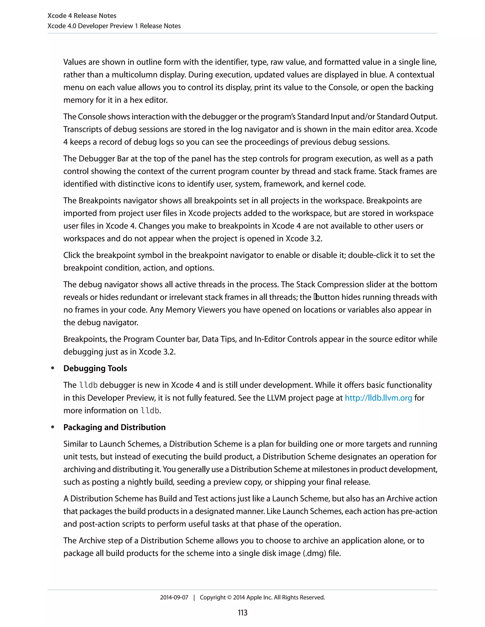 Xcode 4 Release Notes 
Xcode 4.0 Developer Preview 1 Release Notes 
Values are shown in outline form with the identifier, type, raw value, and formatted value in a single line, 
rather than a multicolumn display. During execution, updated values are displayed in blue. A contextual 
menu on each value allows you to control its display, print its value to the Console, or open the backing 
memory for it in a hex editor. 
The Console shows interaction with the debugger or the program’s Standard Input and/or Standard Output. 
Transcripts of debug sessions are stored in the log navigator and is shown in the main editor area. Xcode 
4 keeps a record of debug logs so you can see the proceedings of previous debug sessions. 
The Debugger Bar at the top of the panel has the step controls for program execution, as well as a path 
control showing the context of the current program counter by thread and stack frame. Stack frames are 
identified with distinctive icons to identify user, system, framework, and kernel code. 
The Breakpoints navigator shows all breakpoints set in all projects in the workspace. Breakpoints are 
imported from project user files in Xcode projects added to the workspace, but are stored in workspace 
user files in Xcode 4. Changes you make to breakpoints in Xcode 4 are not available to other users or 
workspaces and do not appear when the project is opened in Xcode 3.2. 
Click the breakpoint symbol in the breakpoint navigator to enable or disable it; double-click it to set the 
breakpoint condition, action, and options. 
The debug navigator shows all active threads in the process. The Stack Compression slider at the bottom 
reveals or hides redundant or irrelevant stack frames in all threads; the button hides running threads with 
no frames in your code. Any Memory Viewers you have opened on locations or variables also appear in 
the debug navigator. 
Breakpoints, the Program Counter bar, Data Tips, and In-Editor Controls appear in the source editor while 
debugging just as in Xcode 3.2. 
● Debugging Tools 
The lldb debugger is new in Xcode 4 and is still under development. While it offers basic functionality 
in this Developer Preview, it is not fully featured. See the LLVM project page at http://lldb.llvm.org for 
more information on lldb. 
● Packaging and Distribution 
Similar to Launch Schemes, a Distribution Scheme is a plan for building one or more targets and running 
unit tests, but instead of executing the build product, a Distribution Scheme designates an operation for 
archiving and distributing it. You generally use a Distribution Scheme at milestones in product development, 
such as posting a nightly build, seeding a preview copy, or shipping your final release. 
A Distribution Scheme has Build and Test actions just like a Launch Scheme, but also has an Archive action 
that packages the build products in a designated manner. Like Launch Schemes, each action has pre-action 
and post-action scripts to perform useful tasks at that phase of the operation. 
The Archive step of a Distribution Scheme allows you to choose to archive an application alone, or to 
package all build products for the scheme into a single disk image (.dmg) file. 
2014-09-07 | Copyright © 2014 Apple Inc. All Rights Reserved. 
113 
 