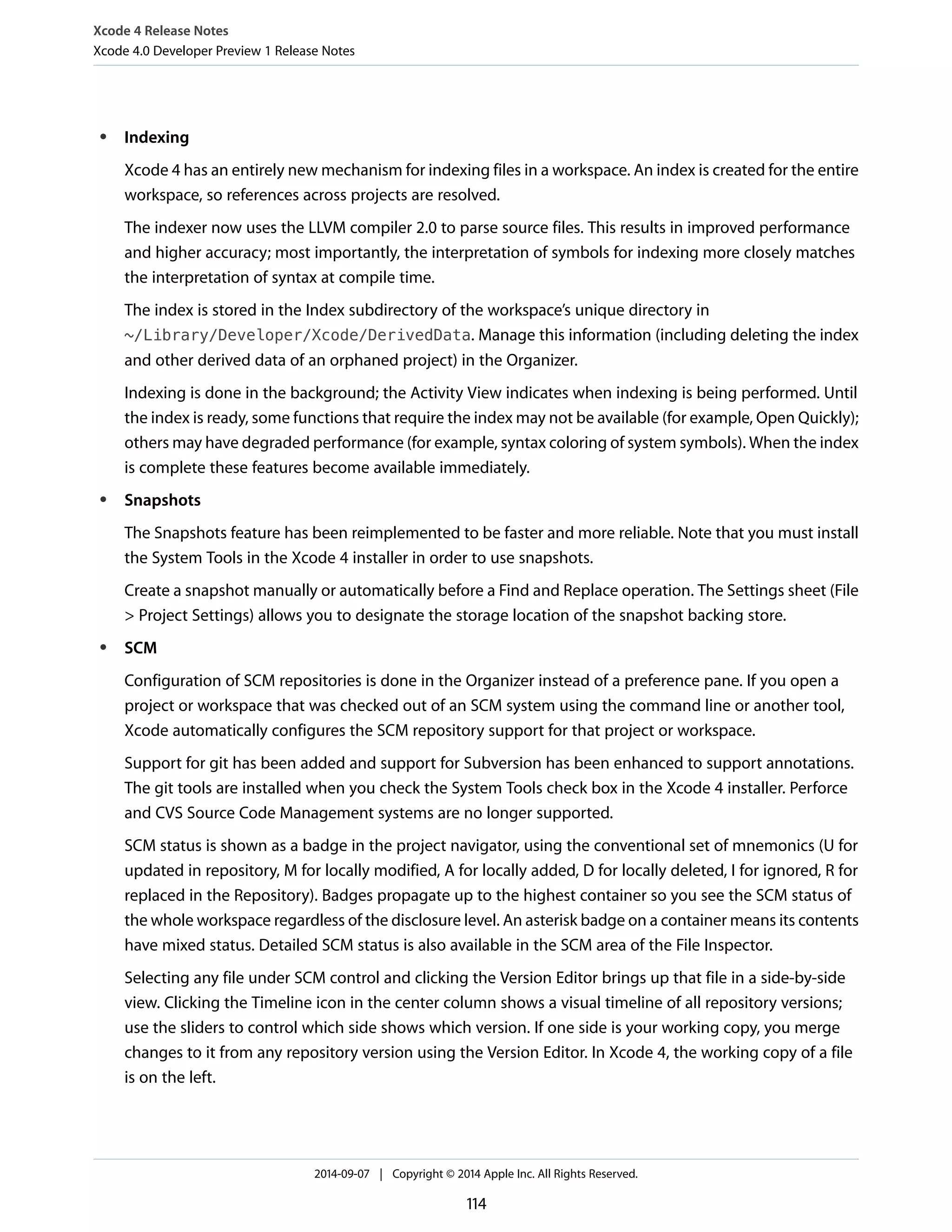 Xcode 4 Release Notes 
Xcode 4.0 Developer Preview 1 Release Notes 
● Indexing 
Xcode 4 has an entirely new mechanism for indexing files in a workspace. An index is created for the entire 
workspace, so references across projects are resolved. 
The indexer now uses the LLVM compiler 2.0 to parse source files. This results in improved performance 
and higher accuracy; most importantly, the interpretation of symbols for indexing more closely matches 
the interpretation of syntax at compile time. 
The index is stored in the Index subdirectory of the workspace’s unique directory in 
~/Library/Developer/Xcode/DerivedData. Manage this information (including deleting the index 
and other derived data of an orphaned project) in the Organizer. 
Indexing is done in the background; the Activity View indicates when indexing is being performed. Until 
the index is ready, some functions that require the index may not be available (for example, Open Quickly); 
others may have degraded performance (for example, syntax coloring of system symbols). When the index 
is complete these features become available immediately. 
● Snapshots 
The Snapshots feature has been reimplemented to be faster and more reliable. Note that you must install 
the System Tools in the Xcode 4 installer in order to use snapshots. 
Create a snapshot manually or automatically before a Find and Replace operation. The Settings sheet (File 
 Project Settings) allows you to designate the storage location of the snapshot backing store. 
● SCM 
Configuration of SCM repositories is done in the Organizer instead of a preference pane. If you open a 
project or workspace that was checked out of an SCM system using the command line or another tool, 
Xcode automatically configures the SCM repository support for that project or workspace. 
Support for git has been added and support for Subversion has been enhanced to support annotations. 
The git tools are installed when you check the System Tools check box in the Xcode 4 installer. Perforce 
and CVS Source Code Management systems are no longer supported. 
SCM status is shown as a badge in the project navigator, using the conventional set of mnemonics (U for 
updated in repository, M for locally modified, A for locally added, D for locally deleted, I for ignored, R for 
replaced in the Repository). Badges propagate up to the highest container so you see the SCM status of 
the whole workspace regardless of the disclosure level. An asterisk badge on a container means its contents 
have mixed status. Detailed SCM status is also available in the SCM area of the File Inspector. 
Selecting any file under SCM control and clicking the Version Editor brings up that file in a side-by-side 
view. Clicking the Timeline icon in the center column shows a visual timeline of all repository versions; 
use the sliders to control which side shows which version. If one side is your working copy, you merge 
changes to it from any repository version using the Version Editor. In Xcode 4, the working copy of a file 
is on the left. 
2014-09-07 | Copyright © 2014 Apple Inc. All Rights Reserved. 
114 
 
