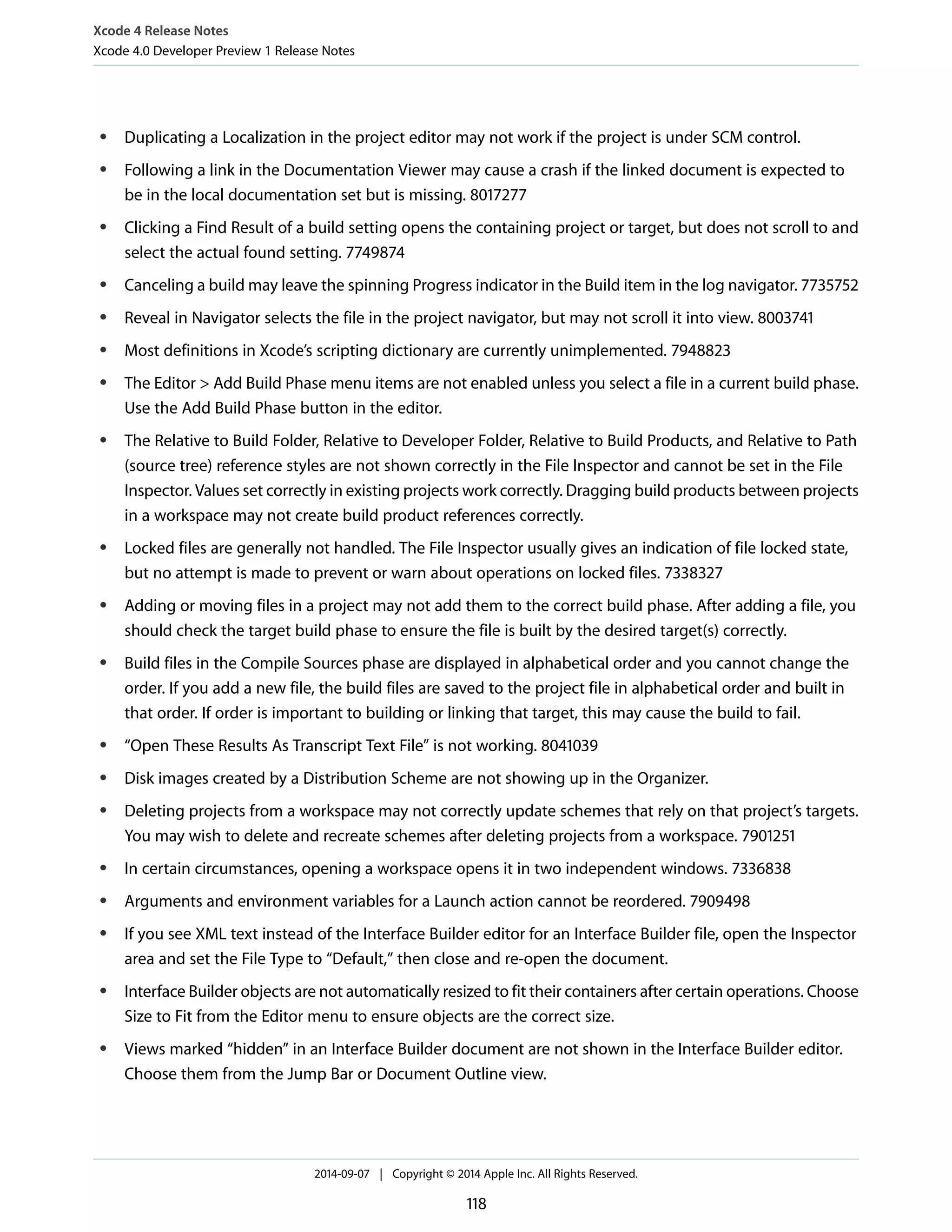 Xcode 4 Release Notes 
Xcode 4.0 Developer Preview 1 Release Notes 
● Duplicating a Localization in the project editor may not work if the project is under SCM control. 
● Following a link in the Documentation Viewer may cause a crash if the linked document is expected to 
be in the local documentation set but is missing. 8017277 
● Clicking a Find Result of a build setting opens the containing project or target, but does not scroll to and 
select the actual found setting. 7749874 
● Canceling a build may leave the spinning Progress indicator in the Build item in the log navigator. 7735752 
● Reveal in Navigator selects the file in the project navigator, but may not scroll it into view. 8003741 
● Most definitions in Xcode’s scripting dictionary are currently unimplemented. 7948823 
● The Editor  Add Build Phase menu items are not enabled unless you select a file in a current build phase. 
Use the Add Build Phase button in the editor. 
● The Relative to Build Folder, Relative to Developer Folder, Relative to Build Products, and Relative to Path 
(source tree) reference styles are not shown correctly in the File Inspector and cannot be set in the File 
Inspector. Values set correctly in existing projects work correctly. Dragging build products between projects 
in a workspace may not create build product references correctly. 
● Locked files are generally not handled. The File Inspector usually gives an indication of file locked state, 
but no attempt is made to prevent or warn about operations on locked files. 7338327 
● Adding or moving files in a project may not add them to the correct build phase. After adding a file, you 
should check the target build phase to ensure the file is built by the desired target(s) correctly. 
● Build files in the Compile Sources phase are displayed in alphabetical order and you cannot change the 
order. If you add a new file, the build files are saved to the project file in alphabetical order and built in 
that order. If order is important to building or linking that target, this may cause the build to fail. 
● “Open These Results As Transcript Text File” is not working. 8041039 
● Disk images created by a Distribution Scheme are not showing up in the Organizer. 
● Deleting projects from a workspace may not correctly update schemes that rely on that project’s targets. 
You may wish to delete and recreate schemes after deleting projects from a workspace. 7901251 
● In certain circumstances, opening a workspace opens it in two independent windows. 7336838 
● Arguments and environment variables for a Launch action cannot be reordered. 7909498 
● If you see XML text instead of the Interface Builder editor for an Interface Builder file, open the Inspector 
area and set the File Type to “Default,” then close and re-open the document. 
● Interface Builder objects are not automatically resized to fit their containers after certain operations. Choose 
Size to Fit from the Editor menu to ensure objects are the correct size. 
● Views marked “hidden” in an Interface Builder document are not shown in the Interface Builder editor. 
Choose them from the Jump Bar or Document Outline view. 
2014-09-07 | Copyright © 2014 Apple Inc. All Rights Reserved. 
118 
 
