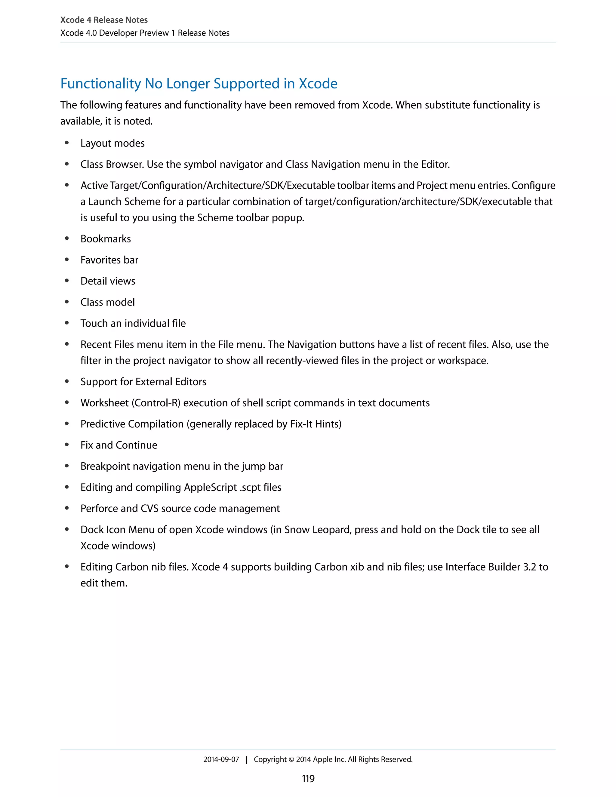 Xcode 4 Release Notes 
Xcode 4.0 Developer Preview 1 Release Notes 
Functionality No Longer Supported in Xcode 
The following features and functionality have been removed from Xcode. When substitute functionality is 
available, it is noted. 
● Layout modes 
● Class Browser. Use the symbol navigator and Class Navigation menu in the Editor. 
● Active Target/Configuration/Architecture/SDK/Executable toolbar items and Project menu entries. Configure 
a Launch Scheme for a particular combination of target/configuration/architecture/SDK/executable that 
is useful to you using the Scheme toolbar popup. 
● Bookmarks 
● Favorites bar 
● Detail views 
● Class model 
● Touch an individual file 
● Recent Files menu item in the File menu. The Navigation buttons have a list of recent files. Also, use the 
filter in the project navigator to show all recently-viewed files in the project or workspace. 
● Support for External Editors 
● Worksheet (Control-R) execution of shell script commands in text documents 
● Predictive Compilation (generally replaced by Fix-It Hints) 
● Fix and Continue 
● Breakpoint navigation menu in the jump bar 
● Editing and compiling AppleScript .scpt files 
● Perforce and CVS source code management 
● Dock Icon Menu of open Xcode windows (in Snow Leopard, press and hold on the Dock tile to see all 
Xcode windows) 
● Editing Carbon nib files. Xcode 4 supports building Carbon xib and nib files; use Interface Builder 3.2 to 
edit them. 
2014-09-07 | Copyright © 2014 Apple Inc. All Rights Reserved. 
119 
 