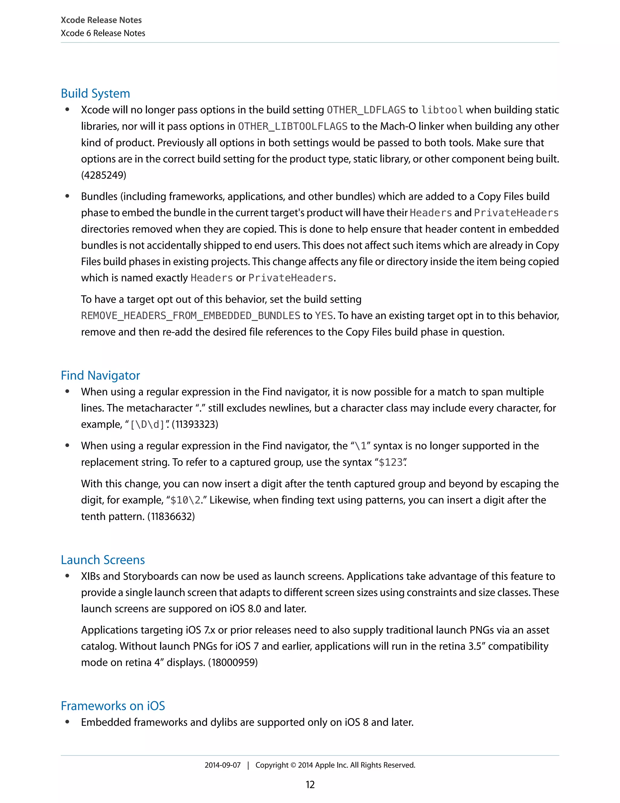 Xcode Release Notes 
Xcode 6 Release Notes 
Build System 
● Xcode will no longer pass options in the build setting OTHER_LDFLAGS to libtool when building static 
libraries, nor will it pass options in OTHER_LIBTOOLFLAGS to the Mach-O linker when building any other 
kind of product. Previously all options in both settings would be passed to both tools. Make sure that 
options are in the correct build setting for the product type, static library, or other component being built. 
(4285249) 
● Bundles (including frameworks, applications, and other bundles) which are added to a Copy Files build 
phase to embed the bundle in the current target's product will have their Headers and PrivateHeaders 
directories removed when they are copied. This is done to help ensure that header content in embedded 
bundles is not accidentally shipped to end users. This does not affect such items which are already in Copy 
Files build phases in existing projects. This change affects any file or directory inside the item being copied 
which is named exactly Headers or PrivateHeaders. 
To have a target opt out of this behavior, set the build setting 
REMOVE_HEADERS_FROM_EMBEDDED_BUNDLES to YES. To have an existing target opt in to this behavior, 
remove and then re-add the desired file references to the Copy Files build phase in question. 
Find Navigator 
● When using a regular expression in the Find navigator, it is now possible for a match to span multiple 
lines. The metacharacter “.” still excludes newlines, but a character class may include every character, for 
example, “[Dd]”. (11393323) 
● When using a regular expression in the Find navigator, the “1” syntax is no longer supported in the 
replacement string. To refer to a captured group, use the syntax “$123”. 
With this change, you can now insert a digit after the tenth captured group and beyond by escaping the 
digit, for example, “$102.” Likewise, when finding text using patterns, you can insert a digit after the 
tenth pattern. (11836632) 
Launch Screens 
● XIBs and Storyboards can now be used as launch screens. Applications take advantage of this feature to 
provide a single launch screen that adapts to different screen sizes using constraints and size classes. These 
launch screens are suppored on iOS 8.0 and later. 
Applications targeting iOS 7.x or prior releases need to also supply traditional launch PNGs via an asset 
catalog. Without launch PNGs for iOS 7 and earlier, applications will run in the retina 3.5” compatibility 
mode on retina 4” displays. (18000959) 
Frameworks on iOS 
● Embedded frameworks and dylibs are supported only on iOS 8 and later. 
2014-09-07 | Copyright © 2014 Apple Inc. All Rights Reserved. 
12 
 