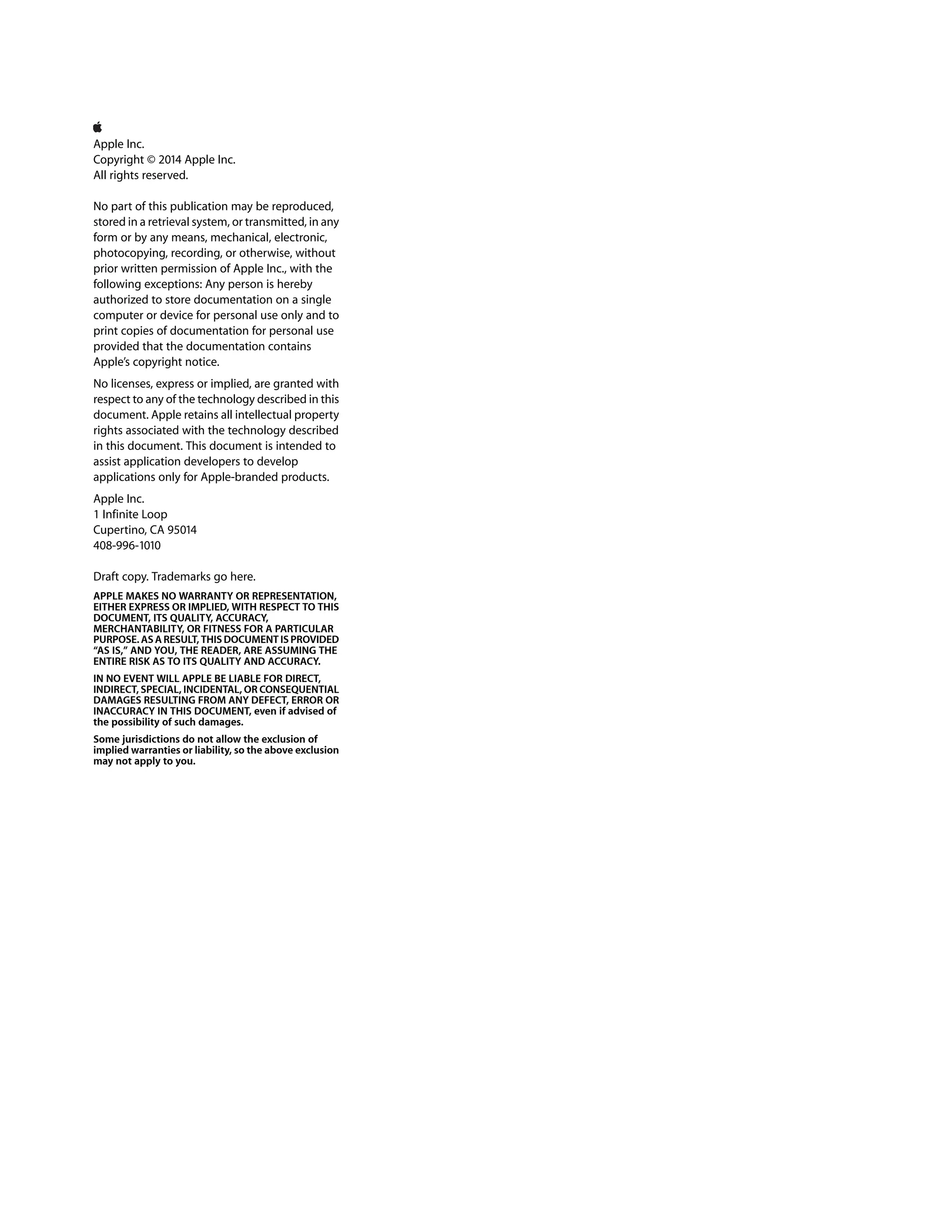 Apple Inc. 
Copyright © 2014 Apple Inc. 
All rights reserved. 
No part of this publication may be reproduced, 
stored in a retrieval system, or transmitted, in any 
form or by any means, mechanical, electronic, 
photocopying, recording, or otherwise, without 
prior written permission of Apple Inc., with the 
following exceptions: Any person is hereby 
authorized to store documentation on a single 
computer or device for personal use only and to 
print copies of documentation for personal use 
provided that the documentation contains 
Apple’s copyright notice. 
No licenses, express or implied, are granted with 
respect to any of the technology described in this 
document. Apple retains all intellectual property 
rights associated with the technology described 
in this document. This document is intended to 
assist application developers to develop 
applications only for Apple-branded products. 
Apple Inc. 
1 Infinite Loop 
Cupertino, CA 95014 
408-996-1010 
Draft copy. Trademarks go here. 
APPLE MAKES NO WARRANTY OR REPRESENTATION, 
EITHER EXPRESS OR IMPLIED, WITH RESPECT TO THIS 
DOCUMENT, ITS QUALITY, ACCURACY, 
MERCHANTABILITY, OR FITNESS FOR A PARTICULAR 
PURPOSE. AS A RESULT, THIS DOCUMENT IS PROVIDED 
“AS IS,” AND YOU, THE READER, ARE ASSUMING THE 
ENTIRE RISK AS TO ITS QUALITY AND ACCURACY. 
IN NO EVENT WILL APPLE BE LIABLE FOR DIRECT, 
INDIRECT, SPECIAL, INCIDENTAL, OR CONSEQUENTIAL 
DAMAGES RESULTING FROM ANY DEFECT, ERROR OR 
INACCURACY IN THIS DOCUMENT, even if advised of 
the possibility of such damages. 
Some jurisdictions do not allow the exclusion of 
implied warranties or liability, so the above exclusion 
may not apply to you. 
