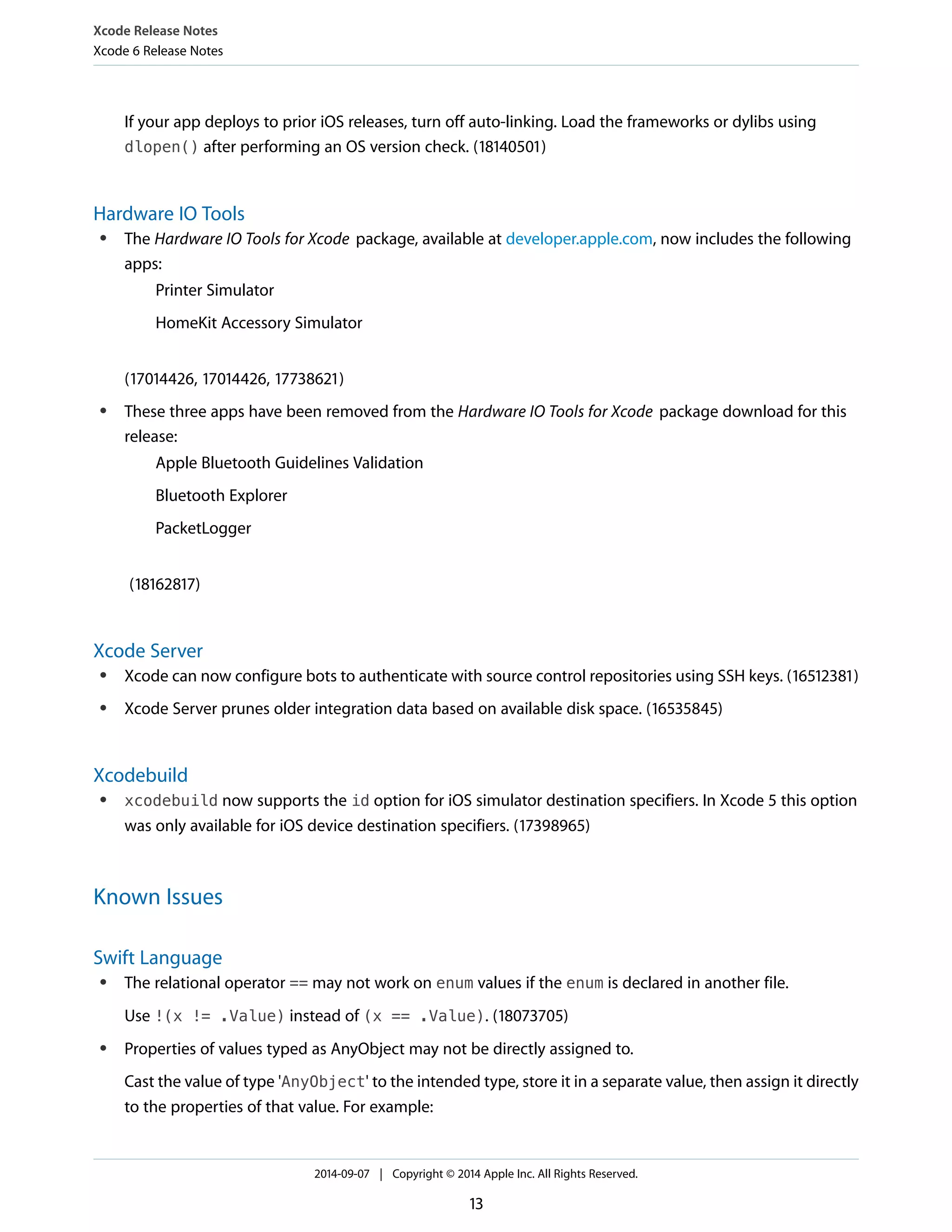 Xcode Release Notes 
Xcode 6 Release Notes 
If your app deploys to prior iOS releases, turn off auto-linking. Load the frameworks or dylibs using 
dlopen() after performing an OS version check. (18140501) 
Hardware IO Tools 
● The Hardware IO Tools for Xcode package, available at developer.apple.com, now includes the following 
apps: 
Printer Simulator 
HomeKit Accessory Simulator 
(17014426, 17014426, 17738621) 
● These three apps have been removed from the Hardware IO Tools for Xcode package download for this 
release: 
Apple Bluetooth Guidelines Validation 
Bluetooth Explorer 
PacketLogger 
(18162817) 
Xcode Server 
● Xcode can now configure bots to authenticate with source control repositories using SSH keys. (16512381) 
● Xcode Server prunes older integration data based on available disk space. (16535845) 
Xcodebuild 
● xcodebuild now supports the id option for iOS simulator destination specifiers. In Xcode 5 this option 
was only available for iOS device destination specifiers. (17398965) 
Known Issues 
Swift Language 
● The relational operator == may not work on enum values if the enum is declared in another file. 
Use !(x != .Value) instead of (x == .Value). (18073705) 
● Properties of values typed as AnyObject may not be directly assigned to. 
Cast the value of type 'AnyObject' to the intended type, store it in a separate value, then assign it directly 
to the properties of that value. For example: 
2014-09-07 | Copyright © 2014 Apple Inc. All Rights Reserved. 
13 
 