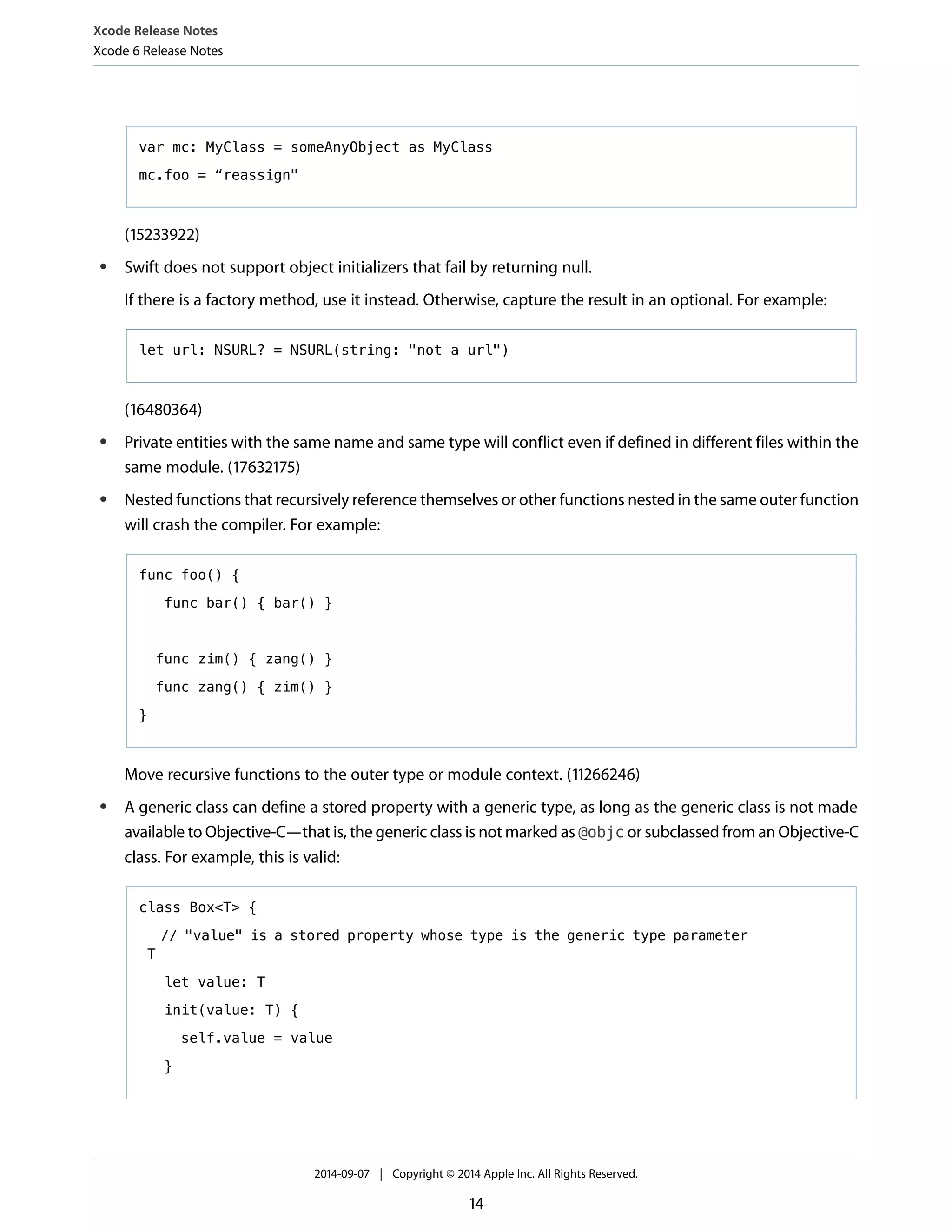 Xcode Release Notes 
Xcode 6 Release Notes 
var mc: MyClass = someAnyObject as MyClass 
mc.foo = “reassign" 
(15233922) 
● Swift does not support object initializers that fail by returning null. 
If there is a factory method, use it instead. Otherwise, capture the result in an optional. For example: 
let url: NSURL? = NSURL(string: "not a url") 
(16480364) 
● Private entities with the same name and same type will conflict even if defined in different files within the 
same module. (17632175) 
● Nested functions that recursively reference themselves or other functions nested in the same outer function 
will crash the compiler. For example: 
func foo() { 
func bar() { bar() } 
func zim() { zang() } 
func zang() { zim() } 
} 
Move recursive functions to the outer type or module context. (11266246) 
● A generic class can define a stored property with a generic type, as long as the generic class is not made 
available to Objective-C—that is, the generic class is not marked as @objc or subclassed from an Objective-C 
class. For example, this is valid: 
class Box<T> { 
// "value" is a stored property whose type is the generic type parameter 
T 
let value: T 
init(value: T) { 
self.value = value 
} 
2014-09-07 | Copyright © 2014 Apple Inc. All Rights Reserved. 
14 
 