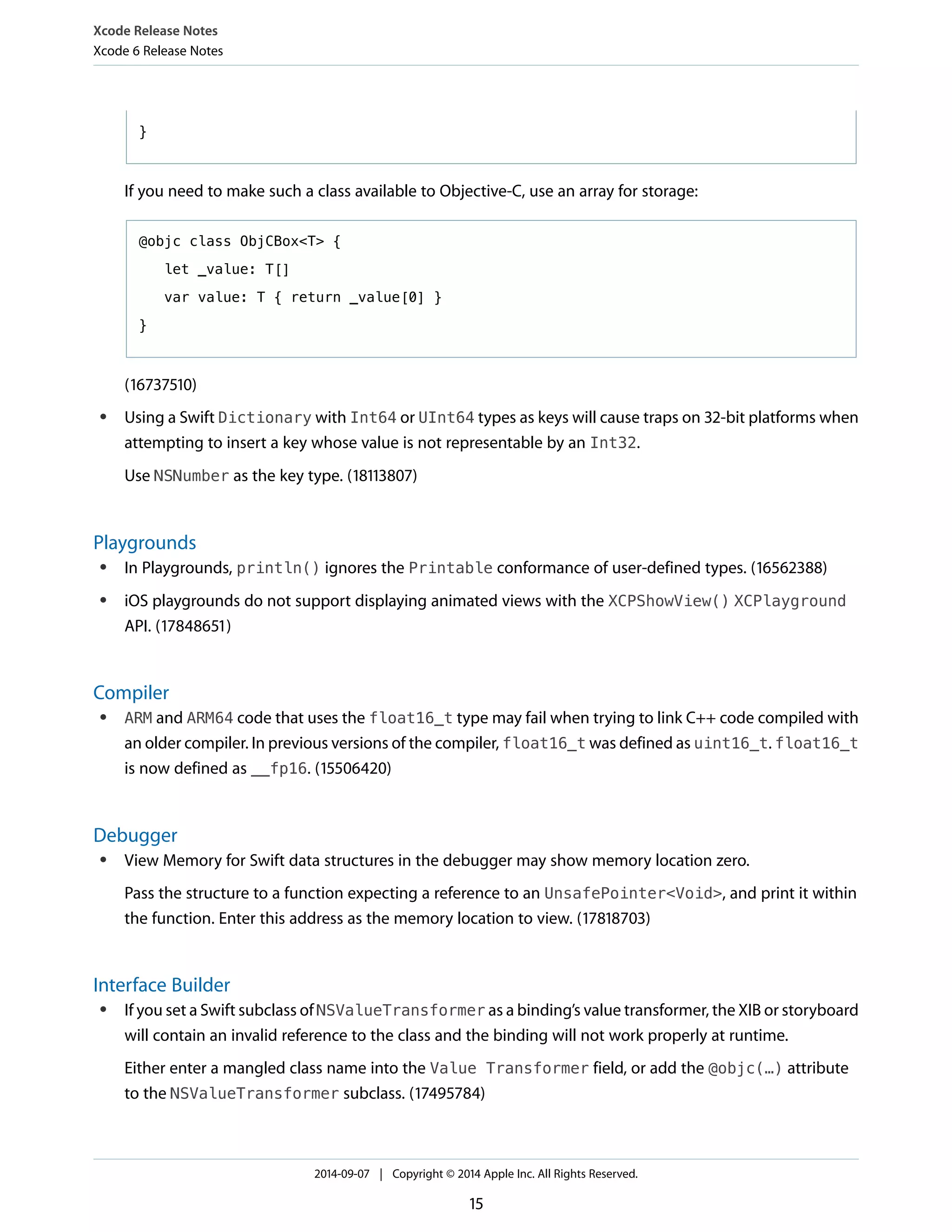Xcode Release Notes 
Xcode 6 Release Notes 
} 
If you need to make such a class available to Objective-C, use an array for storage: 
@objc class ObjCBox<T> { 
let _value: T[] 
var value: T { return _value[0] } 
} 
(16737510) 
● Using a Swift Dictionary with Int64 or UInt64 types as keys will cause traps on 32-bit platforms when 
attempting to insert a key whose value is not representable by an Int32. 
Use NSNumber as the key type. (18113807) 
Playgrounds 
● In Playgrounds, println() ignores the Printable conformance of user-defined types. (16562388) 
● iOS playgrounds do not support displaying animated views with the XCPShowView() XCPlayground 
API. (17848651) 
Compiler 
● ARM and ARM64 code that uses the float16_t type may fail when trying to link C++ code compiled with 
an older compiler. In previous versions of the compiler, float16_t was defined as uint16_t. float16_t 
is now defined as __fp16. (15506420) 
Debugger 
● View Memory for Swift data structures in the debugger may show memory location zero. 
Pass the structure to a function expecting a reference to an UnsafePointer<Void>, and print it within 
the function. Enter this address as the memory location to view. (17818703) 
Interface Builder 
● If you set a Swift subclass of NSValueTransformer as a binding’s value transformer, the XIB or storyboard 
will contain an invalid reference to the class and the binding will not work properly at runtime. 
Either enter a mangled class name into the Value Transformer field, or add the @objc(…) attribute 
to the NSValueTransformer subclass. (17495784) 
2014-09-07 | Copyright © 2014 Apple Inc. All Rights Reserved. 
15 
 