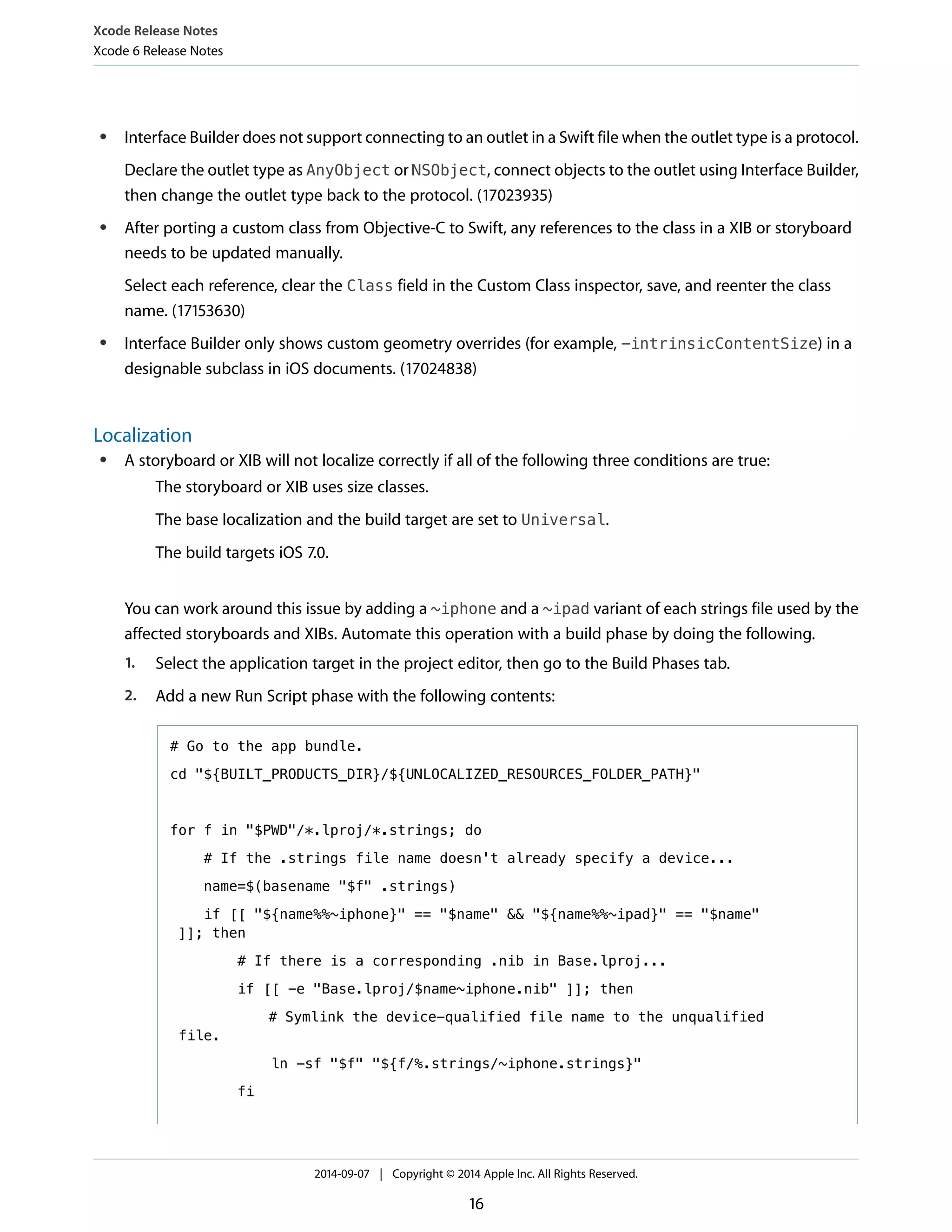 ● Interface Builder does not support connecting to an outlet in a Swift file when the outlet type is a protocol. 
Declare the outlet type as AnyObject or NSObject, connect objects to the outlet using Interface Builder, 
then change the outlet type back to the protocol. (17023935) 
● After porting a custom class from Objective-C to Swift, any references to the class in a XIB or storyboard 
needs to be updated manually. 
Select each reference, clear the Class field in the Custom Class inspector, save, and reenter the class 
name. (17153630) 
● Interface Builder only shows custom geometry overrides (for example, -intrinsicContentSize) in a 
designable subclass in iOS documents. (17024838) 
Localization 
● A storyboard or XIB will not localize correctly if all of the following three conditions are true: 
The storyboard or XIB uses size classes. 
The base localization and the build target are set to Universal. 
The build targets iOS 7.0. 
You can work around this issue by adding a ~iphone and a ~ipad variant of each strings file used by the 
affected storyboards and XIBs. Automate this operation with a build phase by doing the following. 
1. Select the application target in the project editor, then go to the Build Phases tab. 
2. Add a new Run Script phase with the following contents: 
# Go to the app bundle. 
cd "${BUILT_PRODUCTS_DIR}/${UNLOCALIZED_RESOURCES_FOLDER_PATH}" 
for f in "$PWD"/*.lproj/*.strings; do 
# If the .strings file name doesn't already specify a device... 
name=$(basename "$f" .strings) 
if [[ "${name%%~iphone}" == "$name" && "${name%%~ipad}" == "$name" 
]]; then 
# If there is a corresponding .nib in Base.lproj... 
if [[ -e "Base.lproj/$name~iphone.nib" ]]; then 
# Symlink the device-qualified file name to the unqualified 
file. 
ln -sf "$f" "${f/%.strings/~iphone.strings}" 
fi 
Xcode Release Notes 
Xcode 6 Release Notes 
2014-09-07 | Copyright © 2014 Apple Inc. All Rights Reserved. 
16 
 